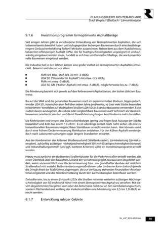 70
PLANUNGSBUERO RICHTER-RICHARD
Stadt Bergisch Gladbach - Lärmaktionsplan
GL_LAP_2014-02-25.doc
9.1.6 Investitionsprogramm lärmoptimierte Asphaltbeläge
Seit einigen Jahren gibt es verschiedene Entwicklung von lärmoptimierten Asphalten, die sich
teilweise bereits bewährt haben und sich gegenüber bisherigen Bauweisen durch eine deutlich ge-
ringere Geräuschentwicklung Reifen/ Fahrbahn auszeichnen. Neben dem aus dem Autobahnbau
bekannten offenporigen Asphalt (OPA), der für Stadtgeschwindigkeiten ungeeignet ist und auf-
wändig eingebaut werden muss, handelt es sich hier um Dünnschichtbeläge, die wie konventio-
nelle Bauweisen eingebaut werden.
Die Industrie hat in den letzten Jahren eine große Vielfalt an lärmoptimierten Asphalten entwi-
ckelt. Bekannt sind derzeit vor allem
 SMA 0/5 bzw. SMA 0/8 LA mit -2 dB(A),
 LOA 5D ("Düsseldorfer Asphalt") mit etwa -3,5 dB(A),
 PMA mit etwa -5 dB(A),
 LOA 5D GM ("Kölner Asphalt) mit etwa -5 dB(A), möglicherweise bis zu -7 dB(A).
Die Minderung bezieht sich jeweils auf den Referenzwert Asphaltbeton, der bisher üblichen Bau-
weise.
Bis auf die SMA sind die genannten Bauweisen noch im experimentellen Stadium, liegen jedoch,
wie der LOA 5D, inzwischen zum Teil über sieben Jahre problemlos, so dass viele Städte besonders
in Nordrhein-Westfalen auf städtischen Straßen LOA 5D als Standardbauweise verwenden. Es ist
zudem davon auszugehen, dass diese oder vergleichbare Bauweisen auch technisch als Standard-
bauweisen anerkannt werden und damit Gewährleistungsfragen kein Hindernis mehr darstellen.
Die Mehrkosten sind wegen des Dünnschichtbelages gering und liegen laut Aussage der Städte
Düsseldorf und Köln bei einem 1 EUR/m². Es ist allerdings derzeit noch nicht sicher, ob eine zu
konventionellen Bauweisen vergleichbare Standdauer erreicht werden kann. Hier können somit
durch eine frühere Deckenerneuerung Mehrkosten entstehen. Für den Kölner Asphalt werden je-
doch nach Laboruntersuchungen sogar längere Standzeiten erwartet.
Aus der Kombination der Kriterien Straßenzustand (Straßenkataster), Lärmbelastung (Lärmakti-
onsplan), zukünftig zulässiger Höchstgeschwindigkeit 50 km/h (Stadtgeschwindigkeitskonzept)
und Instandhaltungsmitteln (und ggf. weiteren Kriterien) sollte ein Investitionsprogramm erstellt
werden.
Hierzu muss zunächst ein stadtweites Straßenkataster für die Verkehrsstraßen erstellt werden, das
einen Überblick über den baulichen Zustand der Verkehrswege gibt. Daraus kann abgeleitet wer-
den, wann voraussichtlich eine Deckenerneuerung bzw. ein grundhafter Ausbau auf welchem
Straßenabschnitt ansteht. Bei Instandsetzungsmaßnahmen oder Umbauten kann dadurch jeweils
die Dringlichkeit der Maßnahme abgewogen, die zur Verfügung stehenden finanziellen Mittel op-
timal eingesetzt und die Prioritätensetzung durch den Lärmaktionsplan beeinflusst werden.
Ziel sollte sein, bis zu einem Zeitpunkt 202x alle Straßen mit einer weiterhin zulässigen Höchstge-
schwindigkeit von 50 km/h (und höher) mit einem lärmoptimierten Asphalt zu versehen. Mit die-
sem abgestimmten Vorgehen kann über die Zeitschiene nicht nur an den Lärmbelastungsachsen,
sondern flächendeckend entlang der Verkehrsstraßen eine Minderung von 3,5 bis 7,0 dB(A) er-
reicht werden.
9.1.7 Entwicklung ruhiger Gebiete
 