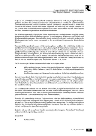 71
PLANUNGSBUERO RICHTER-RICHARD
Stadt Bergisch Gladbach - Lärmaktionsplan
GL_LAP_2014-02-25.doc
In § 47d Abs. 2 BImSchG wird ausgeführt: "Ziel dieser Pläne soll es auch sein, ruhige Gebiete ge-
gen eine Zunahme des Lärms zu schützen." Ein ruhiges Gebiet darf somit durch Maßnahmen des
Lärmaktionsplans nicht zusätzlich verlärmt werden. Der Schutz ruhiger Gebiete ist damit vom
Grundsatz her ein eher passives Instrument. Angesichts der Bedeutung von ruhigen Gebieten für
die Qualität einer Stadt sollte man sich jedoch nicht darauf beschränken, nur den Status Quo zu
erhalten, sondern ruhige Gebiete aktiv weiterzuentwickeln.
Die Arbeitsgruppe der EU-Kommission für die Bewertung von Lärmbelastungen empfiehlt bei der
Ausweisung ruhiger Gebiete in Ballungsräumen, "einen besonderen Schwerpunkt auf Freizeit- und
Erholungsgebiete zu setzen, die regelmäßig für die breite Öffentlichkeit zugänglich sind und die
Erholung von den häufig hohen Lärmpegeln in der geschäftigen Umgebung der Städte bieten
können".
Nach den bisherigen Erfahrungen mit Lärmaktionsplänen wird kurz- bis mittelfristig der Lärm in
den Städten immer noch Dimensionen haben, dass ruhige Gebiete eine kompensatorische Bedeu-
tung haben, um verlärmten Bereichen entfliehen zu können. Nicht umsonst nennen bei Befragun-
gen Bürger relativ wohnungsnahe Gebiete als "ihre" ruhigen Gebiete und erst in zweiter Linie wer-
den großflächige Räume genannt, die eher der Wochenenderholung dienen. "Innerhalb und au-
ßerhalb von Ballungsräumen steht es der Plan aufstellenden Behörde darüber hinaus auch frei, in-
nerstädtische Erholungsflächen als ruhige Gebiete vor einer Zunahme des Lärms zu schützen, so-
fern sie von der Bevölkerung als ruhig empfunden werden." (LAI, 2012)
Der Schutz ruhiger Gebiete muss deshalb in zwei Richtungen gehen:
 Kleine wohnungsnahe Gebiete überwiegend innerhalb bebauter Bereiche (ruhige
Stadtplätze, kleine Parks und Friedhöfe, Grünflächen innerhalb von Wohngebieten
usw.) und
 Großräumige, zusammenhängende Erholungsräume, vielfach gemeindeübergreifend.
Gerade in einer Stadt, die in Teilen industriell geprägt ist, erhalten diese weichen Standortfaktoren
angesichts des absehbaren Fachkräftemangels eine wachsende Bedeutung, um vor Ort nicht nur
arbeiten zu können, sondern auch ein attraktives Wohnumfeld zu finden und sich erholen zu kön-
nen. Wirtschaft und Umweltqualität sind kein Widerspruch, sondern Teil einer zukunftsorientier-
ten Stadtentwicklung.
Die Stadt Bergisch Gladbach hat sich deshalb entschieden, ruhige Gebiete mit einem stark diffe-
renzierten Verfahren zu identifizieren. Dies vor allem auch vor dem Hintergrund, dass die Qualität
von ruhigen Gebieten in einer Stadt zu den so genannten weichen Standortqualitäten zählt (ver-
gleichbar mit der Qualität des Bildungs- und Freizeitangebots).
Es ergibt sich zwangsläufig ein enger Zusammenhang zwischen der Entwicklung ruhiger Gebiete
und dem Landschaft- und Naturschutz, aber auch zur Landwirtschaft und zu Freizeitangeboten,
wie auch zu Fahrrad- und Fußwegen sowohl als Zubringer wie auch zur Erschließung der ruhigen
Gebiete. Nur eine Landschaft mit einer vielfältigen Fauna und Flora, die nur mit leisen Verkehrs-
mitteln erschlossen ist, kann Ruhe vermitteln.
Es bietet sich an, sich an laufende Projekte anzudocken (Das Bergische Wanderland / Streifzüge)
und gemeindeübergreifend zu arbeiten.
Das Ziel ist
 Ruhe schaffen,
 
