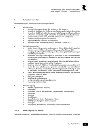 72
PLANUNGSBUERO RICHTER-RICHARD
Stadt Bergisch Gladbach - Lärmaktionsplan
GL_LAP_2014-02-25.doc
 Ruhe erlebbar machen.
Ideensammlung zur aktiven Entwicklung ruhiger Gebiete:
 Ruhe schaffen
 Lärmoptimierter Asphalt auf den Straßen an den Rändern
 Tempolimit 80/60 auf den Straßen an den Rändern außerhalb von Ortschaften
 Tempolimit 30/20, Fahrradstraße, Landwirtschaftswege (mit Treckerschleuse)
auf den inneren Straßen, ggf. unterstützt durch fahrdynamische Elemente
 optischer Schutz durch Grün, Unsichtbarmachen von Lärmquellen
 Bänke mit hochgezogenen Rückenlehnen
 begrünte Mauern/ Gabionen als Lärmschutz
 gestaltete Hügel/ Wälle als Lärmschutz (Mäander, "Dünen" u.ä.)
 Ruhe erlebbar machen
 Bänke, Liegen, Hängematten an besonderen Orten – Blätterdach/ -rauschen,
Sternenhimmel mit Sternschnuppen, Flugzeugen, Satelliten und ISS
 pädagogisches Konzept, Vermittlung von Ruhe durch geführte Wanderungen,
Einbindung von Schulen
 intelligente Nutzungszuordnung (laute Nutzungen an den Randbereichen zur
Entlastung der Innenbereiche) wie Parkplatz, Restaurant/ Kiosk, Besucherzent-
rum, Grillplatz
 naturnahe oder gestalterisch anspruchsvolle Grün-/ Landschaftsgestaltung
 erlebbare Wasserflächen, Fischteiche, Angelsport
 Nutztiere, Reiterhof, Wildtiere, Vogelbeobachtung (dazu muss man leise sein!)
 Garten der Sinne (alle Sinne sind gefordert außer Gehör – vor allem Fühlen,
Schmecken, Riechen), Streichelzoo, behindertengerechte Gestaltung, da gera-
de Behinderte auf Erlebnisse für die verbliebenen Sinne angewiesen sind!
 Events: Kopfhörerkonzert/ leises Singen, Sternenguckernacht, Nachtwande-
rung (mehr hören als sehen)
 Golf-/Executive-Course
 Ruheforst, Urnenbestattung
 (in-)formelles Gärtnern, Urban Gardening
 Beachtung des Genius Loci
 Entschleunigung
 Wander-/ Spazierwege, Jogging
 Barfußpfad,
 Kunstpfad/ Kunst in der Landschaft, Kunstaktionen/ Urban Knitting
 Radrouten
 Reitwege
 Kutschfahrten
 Kanu, Tretboote, Elektro-/Solarboote, Fähren
 ÖPNV-Erschließung (mit Elektromobilen)
 Skilanglauf
 verträgliches, konfliktfreies Miteinander der einzelnen Nutzer
9.1.8 Beratung von Bauherren
Wie bereits ausgeführt, wird es schwierig werden, zukünftig auf allen lärmbelasteten Straßenab-
 