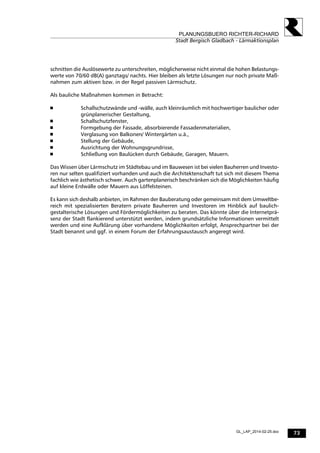 73
PLANUNGSBUERO RICHTER-RICHARD
Stadt Bergisch Gladbach - Lärmaktionsplan
GL_LAP_2014-02-25.doc
schnitten die Auslösewerte zu unterschreiten, möglicherweise nicht einmal die hohen Belastungs-
werte von 70/60 dB(A) ganztags/ nachts. Hier bleiben als letzte Lösungen nur noch private Maß-
nahmen zum aktiven bzw. in der Regel passiven Lärmschutz.
Als bauliche Maßnahmen kommen in Betracht:
 Schallschutzwände und -wälle, auch kleinräumlich mit hochwertiger baulicher oder
grünplanerischer Gestaltung,
 Schallschutzfenster,
 Formgebung der Fassade, absorbierende Fassadenmaterialien,
 Verglasung von Balkonen/ Wintergärten u.ä.,
 Stellung der Gebäude,
 Ausrichtung der Wohnungsgrundrisse,
 Schließung von Baulücken durch Gebäude, Garagen, Mauern.
Das Wissen über Lärmschutz im Städtebau und im Bauwesen ist bei vielen Bauherren und Investo-
ren nur selten qualifiziert vorhanden und auch die Architektenschaft tut sich mit diesem Thema
fachlich wie ästhetisch schwer. Auch gartenplanerisch beschränken sich die Möglichkeiten häufig
auf kleine Erdwälle oder Mauern aus Löffelsteinen.
Es kann sich deshalb anbieten, im Rahmen der Bauberatung oder gemeinsam mit dem Umweltbe-
reich mit spezialisierten Beratern private Bauherren und Investoren im Hinblick auf baulich-
gestalterische Lösungen und Fördermöglichkeiten zu beraten. Das könnte über die Internetprä-
senz der Stadt flankierend unterstützt werden, indem grundsätzliche Informationen vermittelt
werden und eine Aufklärung über vorhandene Möglichkeiten erfolgt, Ansprechpartner bei der
Stadt benannt und ggf. in einem Forum der Erfahrungsaustausch angeregt wird.
 