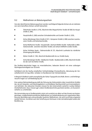 74
PLANUNGSBUERO RICHTER-RICHARD
Stadt Bergisch Gladbach - Lärmaktionsplan
GL_LAP_2014-02-25.doc
9.2 Maßnahmen an Belastungsachsen
Von den identifizierten Belastungsachsen werden nachfolgend folgende Achsen als am stärksten
von Lärm betroffene Achsen vertieft betrachtet:
 Odenthaler Straße (L 270), Abschnitt Alte Wipperfürther Straße (B 506) bis Haupt-
straße (L 286),
 Hauptstraße (L 268) zwischen Schnabelsmühle und Sander Straße (L 329),
 Achse Altenberger-Dom-Straße (L101) - Kempener Straße (L 288) zwischen Leverku-
sener Straße und Katterbachstraße,
 Achse Mülheimer Straße - Hauptstraße - Dechant-Müller-Straße - Kalkstraße (L 286) -
Stationsstraße zwischen Gierather Straße und Johann-Wilhelm-Lindlar-Straße.
 Achse Vürfelser Kaule - Dolmanstraße (K 27), Abschnitt Lustheide bis nördlicher
Ortseingang Alt Refrath,
 Kölner Straße (L 136), Abschnitt Buddestraße bis zur Straße Kaule,
 Achse Bensberger Straße - Gladbacher Straße - Buddestraße (L 289), Abschnitt Straße
An der Jüch bis Kölner Straße,
Die Straßen(-abschnitte) liegen im innerstädtischen, bebauten Bereich mit einer zulässigen
Höchstgeschwindigkeit von 50 km/h.
Auffallend sind die häufig schadhaften Fahrbahnbeläge (Frostaufbrüche, Abnutzung der Ver-
schleißschicht mit Spurrillen, Schäden im Randbereich der Fahrbahndecke).
In Bergisch Gladbach spielt zwangsläufig der Faktor Topografie eine Rolle. Brems- und Anfahrge-
räusche tragen zur Lärmbelästigung bei.
Eine weitere Rahmenbedingung stellt die Führung des Güterverkehrs über innerörtliche Straßen
dar, da sich Gewerbe- und Industriegebiete in unmittelbarer Nachbarschaft zum Innenstadtzent-
rum befinden. Die relevanten Strecken müssen für den Güterverkehr weiterhin nutzbar bleiben
(Vorbehaltsnetz). Dazu müssen ggf. andere Straßenabschnitte geschützt werden, um Ausweich-
verkehre zu unterbinden.
Die Lärmminderung im Straßenverkehr stützt sich zunächst vor allem auf den Einsatz von kosten-
günstigen, straßenverkehrsrechtlichen Maßnahmen zur Verkehrslenkung und -organisation (Mar-
kierung, Beschilderung) und punktueller baulicher Maßnahmen, die auch kurzfristig umgesetzt
werden können. Sie dienen auch der Schaffung von Vertrauen in den Lärmaktionsplan seitens der
Bevölkerung.
 