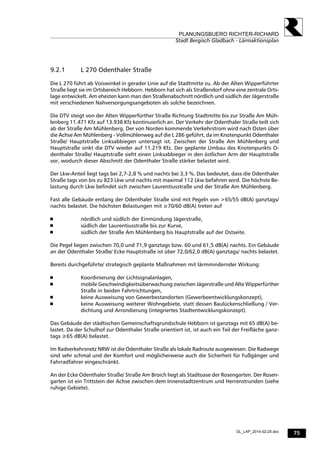 75
PLANUNGSBUERO RICHTER-RICHARD
Stadt Bergisch Gladbach - Lärmaktionsplan
GL_LAP_2014-02-25.doc
9.2.1 L 270 Odenthaler Straße
Die L 270 führt ab Voiswinkel in gerader Linie auf die Stadtmitte zu. Ab der Alten Wipperführter
Straße liegt sie im Ortsbereich Hebborn. Hebborn hat sich als Straßendorf ohne eine zentrale Orts-
lage entwickelt. Am ehesten kann man den Straßenabschnitt nördlich und südlich der Jägerstraße
mit verschiedenen Nahversorgungsangeboten als solche bezeichnen.
Die DTV steigt von der Alten Wipperfürther Straße Richtung Stadtmitte bis zur Straße Am Müh-
lenberg 11.471 Kfz auf 13.938 Kfz kontinuierlich an. Der Verkehr der Odenthaler Straße teilt sich
ab der Straße Am Mühlenberg. Der von Norden kommende Verkehrstrom wird nach Osten über
die Achse Am Mühlenberg - Vollmühlenweg auf die L 286 geführt, da im Knotenpunkt Odenthaler
Straße/ Hauptstraße Linksabbiegen untersagt ist. Zwischen der Straße Am Mühlenberg und
Hauptstraße sinkt die DTV wieder auf 11.219 Kfz. Der geplante Umbau des Knotenpunkts O-
denthaler Straße/ Hauptstraße sieht einen Linksabbieger in den östlichen Arm der Hauptstraße
vor, wodurch dieser Abschnitt der Odenthaler Straße stärker belastet wird.
Der Lkw-Anteil liegt tags bei 2,7-2,8 % und nachts bei 3,3 %. Das bedeutet, dass die Odenthaler
Straße tags von bis zu 823 Lkw und nachts mit maximal 112 Lkw befahren wird. Die höchste Be-
lastung durch Lkw befindet sich zwischen Laurentiusstraße und der Straße Am Mühlenberg.
Fast alle Gebäude entlang der Odenthaler Straße sind mit Pegeln von >65/55 dB(A) ganztags/
nachts belastet. Die höchsten Belastungen mit ≥70/60 dB(A) treten auf
 nördlich und südlich der Einmündung Jägerstraße,
 südlich der Laurentiusstraße bis zur Kurve,
 südlich der Straße Am Mühlenberg bis Hauptstraße auf der Ostseite.
Die Pegel liegen zwischen 70,0 und 71,9 ganztags bzw. 60 und 61,5 dB(A) nachts. Ein Gebäude
an der Odenthaler Straße/ Ecke Hauptstraße ist über 72,0/62,0 dB(A) ganztags/ nachts belastet.
Bereits durchgeführte/ strategisch geplante Maßnahmen mit lärmmindernder Wirkung:
 Koordinierung der Lichtsignalanlagen,
 mobile Geschwindigkeitsüberwachung zwischen Jägerstraße und Alte Wipperfürther
Straße in beiden Fahrtrichtungen,
 keine Ausweisung von Gewerbestandorten (Gewerbeentwicklungskonzept),
 keine Ausweisung weiterer Wohngebiete, statt dessen Baulückenschließung / Ver-
dichtung und Arrondierung (integriertes Stadtentwicklungskonzept).
Das Gebäude der städtischen Gemeinschaftsgrundschule Hebborn ist ganztags mit 65 dB(A) be-
lastet. Da der Schulhof zur Odenthaler Straße orientiert ist, ist auch ein Teil der Freifläche ganz-
tags ≥65 dB(A) belastet.
Im Radverkehrsnetz NRW ist die Odenthaler Straße als lokale Radroute ausgewiesen. Die Radwege
sind sehr schmal und der Komfort und möglicherweise auch die Sicherheit für Fußgänger und
Fahrradfahrer eingeschränkt.
An der Ecke Odenthaler Straße/ Straße Am Broich liegt als Stadtoase der Rosengarten. Der Rosen-
garten ist ein Trittstein der Achse zwischen dem Innenstadtzentrum und Herrenstrunden (siehe
ruhige Gebiete).
 