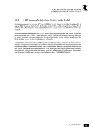82
PLANUNGSBUERO RICHTER-RICHARD
Stadt Bergisch Gladbach - Lärmaktionsplan
GL_LAP_2014-02-25.doc
9.2.2 L 286 Hauptstraße (Odenthaler Straße – Sander Straße)
Der Belastungsabschnitt hat eine DTV von 13.598 bis 14.569 Kfz mit einem Lkw-Anteil von 3,0 %
tags und 2,6 % nachts. Die Verkehre der Sander Straße treffen auf die Hauptstraße, wodurch sich
das Verkehrsaufkommen auf der Hauptstraße zwischen Sander Straße und Odenthaler Straße ver-
doppelt.
Mit maximalen Fassadenpegeln von 71,2/61,1 dB(A) ganztags/ nachts zwischen Sander Straße und
Ferrenbergstraße und 73,6/63,5 dB(A) ganztags/ nachts zwischen Ferrenbergstraße und Odentha-
ler Straße steigt die Immissionsbelastung Richtung Odenthaler Straße mit dem abfallenden Ge-
lände und der engen Straßenrandbebauung erheblich.
Auffallend ist der städtebauliche Widerspruch zwischen der alten, dicht den Straßenraum säu-
menden zweigeschossigen Bebauung und den sechsgeschossigen Neubauten um die Stichstraße
Hammermühle mit Einzelhandel, Praxen, Büros und Wohnen. Die zurückspringende Bebauung hat
den Vorteil, dass keine Immissionsbelastung 70/60 dB(A) ganztags/ nachts überschritten werden.
Der öffentlich zugängliche Aufenthaltsraum zwischen Bebauung und Straßenraum wird jedoch
wie die an den Straßenraum angrenzende Bebauung über 70/60 dB(A) belastet.
 