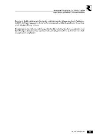 85
PLANUNGSBUERO RICHTER-RICHARD
Stadt Bergisch Gladbach - Lärmaktionsplan
GL_LAP_2014-02-25.doc
Damit sinkt die Lärmbelastung im Bereich der zurückspringenden Bebauung unter die Auslösewer-
te 65/55 dB(A) ganztags/ nachts. Zwischen Ferrenbergstraße und Sanderstraße wird der Auslöse-
wert nachts annähernd erreicht.
Die oben genannten Ruheräume bieten punktuellen Lärmschutz und gehen deshalb nicht in die
Berechnung ein. Darüber hinaus werden private Lärmschutzmaßnahmen (z. B. Einbau von Schall-
schutzfenstern) empfohlen.
 
