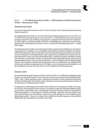 87
PLANUNGSBUERO RICHTER-RICHARD
Stadt Bergisch Gladbach - Lärmaktionsplan
GL_LAP_2014-02-25.doc
9.2.3 L 101 Altenberger-Dom-Straße – L 288 Kempener Straße (Leverkusener
Straße – Neuenhauser Weg)
Altenberger-Dom-Straße
Von der Anschlussstelle Leverkusen der A 3 wird der Verkehr über die Belastungsachse Richtung
Stadtmitte geführt.
Die Altenberger-Dom-Straße ist auf dem betrachteten Belastungsabschnitt mit einer DTV von
17.789 Kfz mit einem Lkw-Anteil von 3,4 % tags und 4,1 % nachts belastet. Die Lärmimmissionen
betragen maximal 72,5/62,4 dB(A) ganztags/ nachts und liegen damit weit über den Auslösewer-
ten 65/55 dB(A). In die Berechnungen nach VBUS und VBEB ging der schlechte Zustand der Fahr-
bahndecke der Altenberger-Dom-Straße nicht ein, weshalb die Lärmbelastungen eher 1-2 dB(A)
höher liegen.
Die Altenberger-Dom-Straße ist eine lebendige Straße mit dichtem Geschäftsbesatz. Das Nahver-
sorgungszentrum Schildgen ist als viertgrößter Geschäftsbereich Bergisch Gladbachs ein bedeu-
tender Einkaufsstandort. Durch motorisierte und nichtmotorisierte Besucher erbeben sich Ansprü-
che auf ein Angebot an Parkmöglichkeiten, Querungssicherheit, Konfliktfreiheit zwischen den Ver-
kehrsteilnehmern sowie eine hohe Aufenthaltsqualität. Tatsächlich bestehen Konflikte zwischen
Fahrradverkehr und ruhendem Verkehr, da die Schutzstreifen großenteils beparkt werden und die
Nebenanlagen befinden sich, wie auch die Fahrbahn, in einem dringend erneuerungsbedürftigen
Zustand. Das Integrierte Stadtentwicklungskonzept nennt als Maßnahmen die städtebauliche
Aufwertung des Nahversorgungszentrums Schildgen und die Integration des Marktplatzes und
des Dorfplatzes hinter der Herz-Jesu-Kirche in eine städtebauliche Rahmenplanung.
Kempener Straße
Die Verkehrsbelastung der Kempener Straße ist mit einer DTV von 14.609 Kfz geringfügig geringer
belastet, der Lkw-Anteil liegt bei 3,5/3,0 Lkw tags/ nachts. Die maximale Immissionsbelastung be-
trägt 71,6/61,5 dB(A) ganztags/ nachts. Insbesondere betroffen sind das Gebäude Leverkusener
Straße Ecke Altenberger-Dom-Straße und die Gebäude vor Einmündung der Kempener Straße auf
der Westseite der Altenberger-Dom-Straße.
Im Gegensatz zur Altenberger-Dom-Straße ist der Straßenraum der Kempener Straße in einem gu-
ten Zustand, die Deckschicht wurde erneuert, wirkt jedoch wegen der fehlenden Möblierung/ Be-
grünung "leer" und unbelebt. Geh- und Radwege sind auf der Kempener Straße mit dem gleichen
Verbundsteinpflaster in verschiedenen Farbtönen befestigt, wobei die Farbunterschiede kaum
noch wahrnehmbar sind. Fahrradfahrer werden also auf der Westseite mit dem Gefälle auf der
Nebenanlage geführt. Hiervon ist aufgrund der erheblichen Beschleunigung und des größeren
Platzbedarfs der Fahrradfahrer abzuraten (siehe ERA).
 