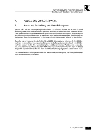 7
PLANUNGSBUERO RICHTER-RICHARD
Stadt Bergisch Gladbach - Lärmaktionsplan
GL_LAP_2014-02-25.doc
A. ANLASS UND VORGEHENSWEISE
1. Anlass zur Aufstellung des Lärmaktionsplans
Im Jahr 2002 trat die EU-Umgebungslärmrichtlinie (2002/49/EG) in Kraft, die im Juni 2005 mit
Änderung des Bundes-Immissionsschutzgesetzes (BImSchG) in nationales Recht überführt wurde.
Ziele der Richtlinie und der §§ 47a-f BImSchG sind ein gemeinsames Konzept zur Bewertung und
Bekämpfung von Umgebungslärm zu realisieren, um schädliche Auswirkungen einschließlich Be-
lästigungen durch Umgebungslärm zu verhindern, ihnen vorzubeugen oder sie zu vermindern.
Zunächst waren in einer ersten Stufe (bis 18. Juli 2008) Ballungsräume mit mehr als 250.000 Ein-
wohnern zu betrachten. In der zweiten Stufe sind für Ballungsräume mit mehr als 100.000 Ein-
wohnern bis zum 18. Juli 2013 Lärmaktionspläne bei Überschreiten der Auslösewerte auszuarbei-
ten. Hinzu kommen bundeseigene und nicht-bundeseigene Schienenstrecken mit mehr als 30.000
Züge/Jahr, sowie Großflughäfen mit mehr als 50.000 Flugbewegungen/Jahr aus der ersten Stufe.
Die Gemeinden als zuständige Behörden sind verpflichtet (Pflichtaufgabe), bei Lärmproblemen ei-
nen Lärmaktionsplan zu erstellen.
 