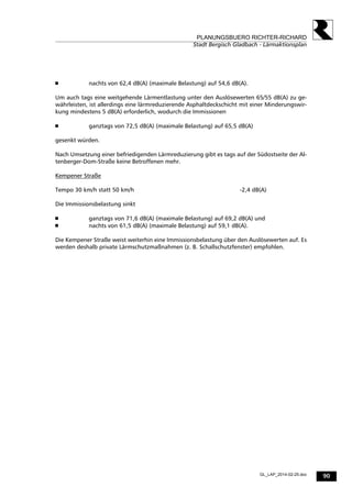 90
PLANUNGSBUERO RICHTER-RICHARD
Stadt Bergisch Gladbach - Lärmaktionsplan
GL_LAP_2014-02-25.doc
 nachts von 62,4 dB(A) (maximale Belastung) auf 54,6 dB(A).
Um auch tags eine weitgehende Lärmentlastung unter den Auslösewerten 65/55 dB(A) zu ge-
währleisten, ist allerdings eine lärmreduzierende Asphaltdeckschicht mit einer Minderungswir-
kung mindestens 5 dB(A) erforderlich, wodurch die Immissionen
 ganztags von 72,5 dB(A) (maximale Belastung) auf 65,5 dB(A)
gesenkt würden.
Nach Umsetzung einer befriedigenden Lärmreduzierung gibt es tags auf der Südostseite der Al-
tenberger-Dom-Straße keine Betroffenen mehr.
Kempener Straße
Tempo 30 km/h statt 50 km/h -2,4 dB(A)
Die Immissionsbelastung sinkt
 ganztags von 71,6 dB(A) (maximale Belastung) auf 69,2 dB(A) und
 nachts von 61,5 dB(A) (maximale Belastung) auf 59,1 dB(A).
Die Kempener Straße weist weiterhin eine Immissionsbelastung über den Auslösewerten auf. Es
werden deshalb private Lärmschutzmaßnahmen (z. B. Schallschutzfenster) empfohlen.
 