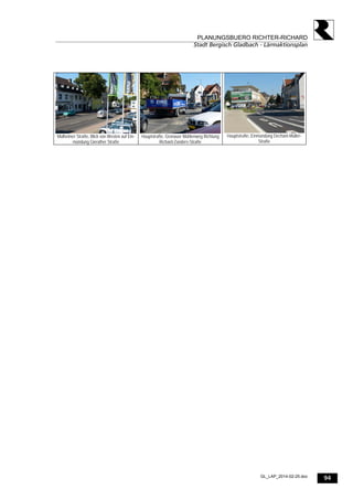 94
PLANUNGSBUERO RICHTER-RICHARD
Stadt Bergisch Gladbach - Lärmaktionsplan
GL_LAP_2014-02-25.doc
Mülheimer Straße, Blick von Westen auf Ein-
mündung Gierather Straße
Hauptstraße, Gronauer Mühlenweg Richtung
Richard-Zanders-Straße
Hauptstraße, Einmündung Dechant-Müller-
Straße
 