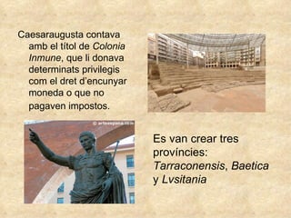 Caesaraugusta contava amb el títol de  Colonia Inmune , que li donava determinats privilegis com el dret d’encunyar moneda o que no pagaven impostos.   Es van crear tres províncies:  Tarraconensis ,  Baetica  y  Lvsitania   