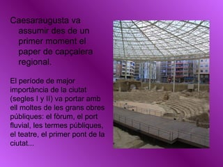 Caesaraugusta va assumir des de un primer moment el paper de capçalera regional. El període de major importància de la ciutat (segles I y II) va portar amb ell moltes de les grans obres públiques: el fòrum, el port fluvial, les termes públiques, el teatre, el primer pont de la ciutat... 