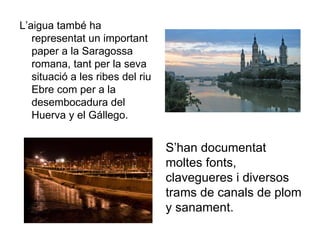 L’aigua també ha representat un important paper a la Saragossa romana, tant per la seva situació a les ribes del riu Ebre com per a la desembocadura del Huerva y el Gállego.  S’han documentat moltes fonts, clavegueres i diversos trams de canals de plom y sanament.  
