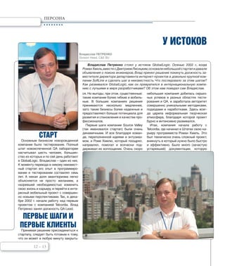 12 – 13
ПЕРСОНА
У ИСТОКОВ
Владислав Петренко стоял у истоков GlobalLogic. Осенью 2002 г., когда
РоманХмиль,вместесДмитриемЛисицким,основалинебольшойстартапидавали
объявления о поиске инженеров, Влад принял решение покинуть должность за-
местителя директора департамента интернет-проектов в довольно крупной ком-
пании SoftLine и сделать шаг в неизвестность.Что последовало за этим шагом?
Как развивался GlobalLogic, как он превратился в интернациональную компа-
нию с лучшими в мире разработчиками? Об этом нам поведал сам Владислав.
СТАРТ
Основным бизнесом новорожденной
компании было тестирование. Полный
штат новоиспеченной QA лаборатории
насчитывал шесть человек, большин-
ство из которых и по сей день работают
в GlobalLogic. Владислав – один из них.
К моменту перехода в никому неизвест-
ный стартап его опыт в программиро-
вании и тестировании составлял семь
лет. А некая доля авантюризма легко
объясняется не просто желанием, а
назревшей необходимостью изменить
свою жизнь и карьеру, и перейти в инте-
ресный мобильный проект с совершен-
но новыми перспективами. Так, в дека-
бре 2002 г. начали работу над первым
проектом с компанией Telcordia. Влад
Петренко занял должность QA Lead.
ПЕРВЫЕ ШАГИ И
ПЕРВЫЕ КЛИЕНТЫ
Принимая решение присоединиться к
стартапу, следует быть готовым к тому,
что он может в любую минуту закрыть-
ся. Но выгоды, при этом, существенные:
такие компании более гибкие и мобиль-
ные. В больших компаниях решения
принимаются несколько медленнее,
зато такие бизнесы более надежные и
предоставляют больше потенциала для
развития и становления в качестве про-
фессионалов.
Первые шаги компании Source Valley
(так именовался стартап) были очень
динамичными. И все благодаря коман-
де, переполненной идеями и энтузиаз-
мом, и Роме Хмилю, который поощрял,
направлял, помогал и всячески под-
держивал их воплощение. Очень скоро
небольшая компания добилась серьез-
ных успехов в разных областях тести-
рования и QA, и заработала авторитет
совершенно уникальными методиками,
подходами и наработками. Здесь всег-
да царила неформальная творческая
атмосфера, благодаря которой проект
бурно и интенсивно развивался.
Итак, компания начала работу с
Telcordia, где начинал в Штатах свою ка-
рьеру программиста Роман Хмиль. Это
был технически очень сложный проект,
вникнуть в который нужно было быстро
и эффективно. Было много (зачастую
устаревшей) документации, которую
Владислав ПЕТРЕНКО
Division Head, C&E BU
 