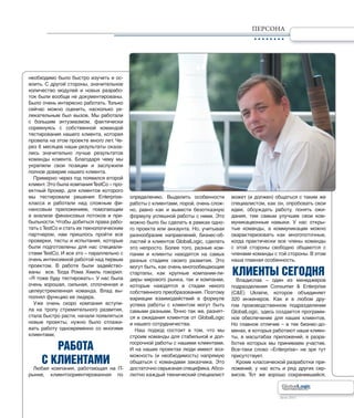 Лето 2011Лето 2011
ПЕРСОНА
необходимо было быстро изучить и ос-
воить. С другой стороны, значительное
количество модулей и новых разрабо-
ток были вообще не документированы.
Было очень интересно работать. Только
сейчас можно оценить, насколько ув-
лекательным был вызов. Мы работали
с большим энтузиазмом, фактически
соревнуясь с собственной командой
тестирования нашего клиента, которая
провела на этом проекте много лет. Че-
рез 6 месяцев наши результаты оказа-
лись значительно лучше результатов
команды клиента. Благодаря чему мы
укрепили свои позиции и заслужили
полное доверие нашего клиента.
Примерно через год появился второй
клиент. Это была компанияTestCo – про-
ектный брокер, для клиентов которого
мы тестировали решения Enterprise-
класса и работали над сложным фи-
нансовым приложением, помогающим
в анализе финансовых потоков и при-
быльности. Чтобы добиться права рабо-
тать сTestCo и стать их технологическим
партнером, нам пришлось пройти все
проверки, тесты и испытания, которые
были подготовлены для нас специали-
стами TestCo. И все это – параллельно с
очень интенсивной работой над первым
проектом. В работе были задейство-
ваны все. Тогда Рома Хмиль говорил:
«Я тоже буду тестировать». У нас была
очень хорошая, сильная, сплоченная и
целеустремленная команда. Влад вы-
полнял функцию ее лидера.
Уже очень скоро компания вступи-
ла на тропу стремительного развития,
стала быстро расти, начали появляться
новые проекты, нужно было отлажи-
вать работу одновременно со многими
клиентами.
РАБОТА
С КЛИЕНТАМИ
Любая компания, работающая на IT-
рынке, клиентоориентированная по
определению. Выделить особенности
работы с клиентами, порой, очень слож-
но, равно как и вывести безотказную
формулу успешной работы с ними. Это
можно было бы сделать в рамках одно-
го проекта или аккаунта. Но, учитывая
разнообразие направлений, бизнес-об-
ластей и клиентов GlobalLogic, сделать
это непросто. Более того, разные ком-
пании и клиенты находятся на самых
разных стадиях своего развития. Это
могут быть, как очень многообещающие
стартапы, как крупные компании-ли-
деры мирового рынка, так и компании,
которые находятся в стадии некого
собственного преобразования. Поэтому
вариации взаимодействий в формуле
успеха работы с клиентом могут быть
самыми разными. Точно так же, разнят-
ся и ожидания клиентов от GlobalLogic
и нашего сотрудничества.
Наш подход состоит в том, что мы
строим команды для стабильной и дол-
госрочной работы с нашими клиентами.
И на наших проектах люди имеют воз-
можность (и необходимость) напрямую
общаться с командами заказчика. Это
достаточно серьезная специфика.Абсо-
лютно каждый технический специалист
может (и должен) общаться с таким же
специалистом, как он, опробовать свои
идеи, обсуждать работу, понять ожи-
дания, тем самым улучшив свои ком-
муникационные навыки. У нас откры-
тые команды, а коммуникации можно
охарактеризовать как многопоточные,
когда практически все члены команды
с этой стороны свободно общаются с
членами команды с той стороны. В этом
наша главная особенность.
КЛИЕНТЫ СЕГОДНЯ
Владислав – один из менеджеров
подразделения Consumer & Enterprise
(C&E) Ukraine, которое объединяет
320 инженеров. Как и в любом дру-
гом производственном подразделении
GlobalLogic, здесь создается программ-
ное обеспечение для наших клиентов.
Но главное отличие – в тех бизнес-до-
менах, в которых работают наши клиен-
ты, в масштабах приложений, в разра-
ботке которых мы принимаем участие.
Все-таки слово «Enterprise» не зря тут
присутствует.
Кроме классической разработки при-
ложений, у нас есть и ряд других сер-
висов. Тот же хорошо сохранившийся,
 