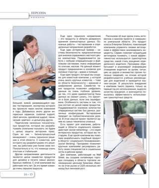 14 – 15
ПЕРСОНА
большой, живой, развивающийся сер-
вис тестирования, экспертизу которого
мы пронесли через многие изменения
и годы. Добавилось много других ин-
тересных сервисов: customer support,
client services, operational support, техни-
ческий «райтинг» и целый ряд других.
Перечислим несколько показатель-
ных продуктов, которые мы разраба-
тываем (компании называть не будем
с целью защиты авторских прав).
Один из них – бизнеспроцессный
менеджмент – очень серьезное реше-
ние в этой области. С клиентом, для
которого мы разрабатываем это реше-
ние, мы работаем уже более семи лет.
Показательно и то, что команда очень
опытная и стабильная.
Другим направлением деятельности
является целое семейство продуктов
для дизайна и печати самых разноо-
бразных лейблов. С этой компанией мы
работаем пять лет. За это время коман-
да очень серьезно выросла.
Еще одно серьезное направление
– это продукты в области резервного
хранения компьютерных данных. Ос-
новные работы – тестирование и опре-
деленные направления разработок.
Еще один интересный пример – си-
стемы безопасности, предназначенные
для анализа содержимого жесткого дис-
ка компьютера. Поддерживается ра-
бота с любыми операционными и фай-
ловыми системами, поиск информации
по ключам, маскам. На данный момент
продукт предназначен в основном для
силовых структур – армии и полиции.
Еще один продукт, который мы созда-
ем для известной компании, у которой
очень много крупных клиентов, – тоже
из области безопасности – хранение и
шифрование данных. Семейство та-
ких продуктов позволяет шифровать
данные на очень глубоких уровнях,
да так, что даже администратор базы
данных не сможет узнать, что хранит-
ся в базе данных, если она зашифро-
вана. Особенность системы в том, что
она состоит из целой серии продуктов.
Поддерживается огромное количество
операционных систем, баз данных, раз-
личных конфигураций. Тестирование
проходит на глубокотехническом уров-
не. В этом смысле проект является од-
ним из самых технически сложных.
Есть проект для компании, работа-
ющей в области социального взаимо-
действия (social networking) – это серия
интересных продуктов, которые мы те-
стируем. Еще одной компании мы помо-
гаем разрабатывать подобный продукт
в области «социального блокирования»
(social blocking). Программа позволяет
крупным компаниям регулировать ра-
боту своих специалистов в социальных
сетях в рабочее время.
Для компании, работающей на Wall
Street, мы создаем онлайновую торго-
вую площадку в области торговли не-
ликвидными ценными бумагами. Имен-
но на этом рынке в США несколько лет
назад был неплохой рост.
Расскажем об еще одном очень инте-
ресном и важном проекте в совершен-
но уникальной области. Это продукт
класса Enterprise Solutions, помогающий
компаниям управлять своими автопар-
ками и эффективно анализировать ин-
циденты. Сервис помогает владельцам
автопарков понимать, с какой эффек-
тивностью используется транспортное
средство, какой стиль вождения опре-
деленного водителя. Программа обра-
батывает и анализирует информацию
(поведение водителя за рулем, ситуа-
цию на дороге и множество прочих по-
лезных сведений), на основе которой
разрабатываются учебные рекоменда-
ции для водителей и проводятся коу-
чинг-сессии. В результате внедрения
в компании такого сервиса, только за
первый год его использования, выросло
качество вождения, и многократно по-
высилась эффективность использова-
ния транспортных средств.
 