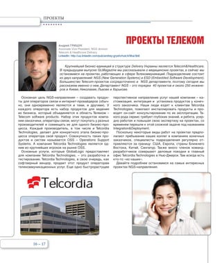 16 – 17
ПРОЕКТЫ
ПРОЕКТЫ ТЕЛЕКОМ
Крупнейшей бизнес-единицей в структуре Delivery Украины является Telecom&Healthcare.
В предыдущем выпуске GLMagazine мы рассказывали о медицинских проектах, а сейчас мы
остановимся на проектах, работающих в сфере Телекоммуникаций. Подразделение состоит
из двух направлений: NGS (New Generation Systems) и ESD (Embedded Software Development).
Большинство Telecom-проектов сосредоточенно в NGS департаменте, поэтому сегодня мы
расскажем именно о нем. Департамент NGS – это порядка 40 проектов и около 250 инжене-
ров в Киеве, Николаеве, Львове и Харькове.
Основная цель NGS-направления – создавать продук-
ты для операторов связи и интернет-провайдеров (обыч-
но, они одновременно являются и теми, и другими). У
каждого оператора есть набор продуктов для ведения
их бизнеса, который объединяется в область Телеком –
Telecom software products. Набор этих продуктов компа-
нии-заказчики, операторы связи, могут покупать у разных
производителей и совмещать их для одного бизнес-про-
цесса. Каждый производитель, в том числе и Telcordia
Technologies, делает для конкретного этапа бизнес-про-
цесса оператора свой продукт. Совокупность таких про-
дуктов и систем называется OSS – Operations Support
Systems. А компания Telcordia Technologies является од-
ним из крупнейших игроков на рынке OSS.
Основные услуги, которые GlobalLogic предоставляет
для компании Telcordia Technologies, – это разработка и
тестирование. Telcordia Technologies, в свою очередь, как
софтверный вендор, продает этот продукт операторам
телекоммуникационных услуг. Еще одно быстрорастущее
перспективное направление услуг нашей компании – ка-
стомизация, интеграция и установка продуктов у конеч-
ного заказчика. Наши люди ездят к клиентам Telcordia
Technologies, помогают инсталлировать продукты и про-
водят он-сайт консультирование по их эксплуатации. Та-
кого рода сервис требует глубоких знаний, и ребята, усер-
дно работая и повышая свою экспертизу на проектах, со
временем перешли к этой сложной задаче под названием
Integration&Deployment.
Поскольку некоторые виды работ на проектах предпо-
лагают пребывание наших коллег в компаниях конечных
заказчиков, специалисты подразделения регулярно от-
правляются за границу: США, Европа, страны Ближнего
Востока, Китай, Сингапур. Также много членов команд-
разработчиков совершают деловые поездки в главный
офис Telcordia Technologies в Нью-Джерси. Там всегда есть
кто-то «из наших».
Давайте подробнее остановимся на самых интересных
проектах NGS-направления.
Андрей ГРИЩУК
Associate Vice President, NGS division
Telecom & Healthcare Delivery
LinkedIn: http://ua.linkedin.com/pub/andrey-gryshchuk/4/9ba/3b6
 