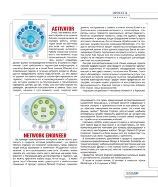 Лето 2011Лето 2011
ПРОЕКТЫ
ACTIVATOR
О том, чем именно зани-
маются ребята на проекте
Activator, мы расскажем на
примере работы опера-
торов связи по обычному
для всех нас сервису –
подключению интернета.
Работа оператора начина-
ется с того момента, когда
потенциальный пользова-
тель, клиент оператора,
делает заявку на проведение интернета. В заявке он пере-
числяет свои требования к параметрам конфигурации, а
оператор фиксирует их в своей базе данных. Обычно есть
оговоренный период, в течение которого оператор обязы-
вается предоставить услугу подключения. За это время
он должен поставить модем (в случае фиксированного ин-
тернета), подключить его и сконфигурировать оборудова-
ние, которое находится на близлежащем к пользователю
серверном центре, да так, чтобы оно соответствовало па-
раметрам, указанным пользователем в заявке. Весь этот
процесс, начиная с того момента, когда оператор ввел
данные, поступившие с заявки, и нажал кнопку Enter и до
фактического появления интернета у пользователя, опе-
раторы связи стараются максимально автоматизировать.
Конечно, существуют моменты, когда это сделать просто
невозможно: к примеру, когда оборудование клиенту нужно
доставить физически. Все остальное обрабатывается про-
дуктами, разработанными командами GlobalLogic. Эти про-
дукты автоматически вводят параметры конфигурации для
конкретной заявки в базе данных оператора.Также автома-
тизирован процесс подписания контракта и оплаты клиен-
том услуг. Как только все эти этапы выполнены, делается
запрос на активацию интернета, и следующим шагом будет
уже само его подключение.
Как раз для автоматизации этой стадии команда проекта
Activator разрабатывает свой продукт. Он позволяет дистан-
ционно подключать и настраивать оборудование, которое
находится непосредственно у пользователя. Причем, благо-
даря «Активатору», оператор может осуществить услуги под-
ключения интернета нескольким тысячам пользователей в
течение всего одного часа! Продукт имеет графический ин-
терфейс, которым можно управлять и контролировать его
функциональность. Каждые полгода к продуктам добавля-
ется список новых возможностей.
Над проектом работает 4 человека в Киеве и 1 в Харькове.
NETWORK ENGINEER
На примере прокладывания интернета также можно рас-
сказать о продукте, который разрабатывают на проекте
Network Engineer. Он позволяет налаживать схемы коммуни-
каций между серверами и конечными IP-адресами пользо-
вателей, то есть прокладывать сами сети. Конечно, можно
сделать это «на глаз»: взять карту, найти на ней адрес поль-
зователя и ближайший дата-центр оператора и подумать «да,
вот можно проложить кабель сюда, потом сюда… а может
лучше сюда?» Человек может думать долго и необязательно
правильно. А продукт проекта Network Engineer позволяет
прокладывать эти схемы коммуникаций автоматизированно.
Существует база данных, в которой хранится информация о
базовых станциях и проложенных сетях во всех районах горо-
да, офисных помещениях или жилых домах. На основе этих
данных, продукт Network Engineer рассчитывает наиболее
оптимальный способ проложить расстояние до конкретного
пользователя. После этого заявку с готовой схемой отправля-
ют службе по прокладыванию кабелей.
Например, в США, когда здание готовится в эксплуатацию,
хотя самого здания еще может и не существовать, но теле-
коммуникационные компании уже наперед прокладывают к
этому месту необходимые кабели. Продукт Network Engineer
позволяет сохранять в базе данных всю эту инфраструктуру,
показывать на карте, поддерживать и дополнять.
В качестве полезного дополнения к продукту существуют
специально разработанные Design & Schematic Assistants, ко-
торые производят шаблоны наиболее распространенных схем
коммуникаций. Доступ к этим схемам можно давать ограни-
ченно (только для просмотра), либо же с правом возможности
корректировок.
Продуктов Network Engineer разработано несколько видов
и, соответственно, способов его использования.
В проекте задействовано 8 человек в киевском офисе
GlobalLogic и 3 сотрудника в США.
 