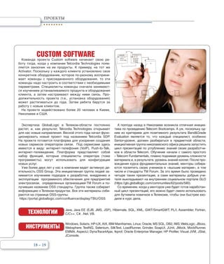 18 – 19
ПРОЕКТЫ
CUSTOM SOFTWARE
Команда проекта Custom software начинает свою ра-
боту тогда, когда у компании Telcordia Technologies появ-
ляется заказчик на ее продукты. К примеру, на тот же
Activator. Поскольку у каждого клиента установлено свое
конкретное оборудование, которое по-разному восприни-
мает команды с присоединенного оборудования, то эти
команды надо настроить в соответствии с необходимыми
параметрами. Специалисты команды сначала занимают-
ся изучением устанавливаемого продукта и оборудования
клиента, а затем настраивают между ними связь. Про-
должительность проекта (т.е., установка оборудования)
может растягиваться до года. Затем ребята берутся за
работу с новым клиентом.
На проекте задействовано более 20 человек в Киеве,
Николаеве и США.
Экспертиза GlobalLogic в Телеком-области постоянно
растет, и, как результат, Telcordia Technologies открывает
для нас новые направления. Весной этого года начал функ-
ционировать новый проект под названием Telcordia SDP.
На проекте готовится платформа для ускорения создания
новых сервисов оператором связи. Под сервисами здесь
имеются в виду: интернет-телефония (VoIP), Push-to-Talk,
интернет-телевидение. Платформа представляет собой
набор функций, которые специалисты оператора (тоже
программисты) могут использовать для конфигурации
новых услуг.
Уже более двух лет у нас в компании ведет активную де-
ятельность OSS Group. Эта инициативная группа людей за-
нимается изучением подходов к разработке, внедрению и
эксплуатации программного обеспечения для предприятий
электросвязи, определенных организацией TM Forum и по-
лучивших название OSS стандарты. Группа также собирает
информацию о Телеком-продуктах. Все эти материалы соби-
раются на странице OSS-группы:
https://portal.globallogic.com/confluence/display/TBU/OSS
А полгода назад в Николаеве возникла отличная инициа-
тива по проведению Telecom Bootcamps. А уж, поскольку од-
ним из критериев для позитивного результата Band&Grade
Evaluation является то, что каждый специалист, особенно
Senior-уровня, должен разбираться в предметной области,
инициативная группа николаевского офиса решила запустить
цикл презентаций по углублению знаний своих разработчи-
ков в области Telecom. Обучение начали с самого простого
–Telecom Fundamentals, плавно поднимая уровень сложности
материала и, в результате, уровень знаний коллег. После про-
хождения курса фундаментальных знаний, менторы собира-
ются посвятить своих учеников в «высшие материи», в том
числе и стандарты TM Forum. За это время было проведено
четыре таких презентации, а сами материалы добрые учи-
теля выкладывают на внутреннем социальном портале GLO
(https://glo.globallogic.com/communities/62/posts/580).
Со временем, когда у менторов уже будет готов наработан-
ный цикл презентаций, его можно будет смело использовать
для буткемпа новичков в Телекоме, чтобы они быстрее вхо-
дили в курс дела.
Java, Java EE (EJB, JMS, JSP), Hibernate, SQL, XML, GWT/SmartGWT, PL/I, Assembler, Fortran,
C/C++, C#, .Net, VB.ТЕХНОЛОГИИ
ИНСТРУМЕНТЫ
Windows, Solaris, HP-UX,AIX, IBM Mainframes, Linux; Oracle, MS SQL, DB2, IMS;WebLogic, JBoss,
Websphere; TestNG, Selenium, SilkTest, LoadRunner, Grinder, SoapUI, JUnit, JMock, MockRunner,
EMMA, AspectJ; DynaTrace4Ajax, tkprof, Oracle Enterprise Manager, HP Profiler, Visual JVM, JStat,
JConsole.
 