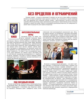 Лето 2011Лето 2011
ИНТЕЛЛЕКТУАЛЬНЫЕ
ИГРЫ
Активный отдых, по праву, счи-
тается наиболее полезным. Даже
если активность не физическая, а
умственная. Именно поэтому ребята из киевского офиса
так любят интеллектуальные игры: Poker, Mafia, Monopoly,
Dixit, Activity. Веселые и, одновременно, требовательные
игры способствуют развитию таких необходимых качеств,
как умение читать язык жестов, мимики, умение убеж-
дать, настаивать и продумывать на несколько шагов впе-
ред. Вдобавок ко всем преимуществам этих игр, мало кто
может похвастать, что игрет в них на английском языке.
А вот наши киевляне это сделать могут! Регулярно они
по собственной инициативе договариваются о подобных
встречах, приходят в GL-Club и отлично проводят время,
совмещая приятное с полезным: веселую компанию и ак-
тивную умственную деятельность.
ПОД ЗВЕЗДНЫМ НЕБОМ
Теплый летний вечер, легкий ветерок, неповторимый вид
на вечерний Киев: уже дважды на выходных знаменитый
Z-Roof превращался в кинотеатр под открытым небом.
На просмотр «Звездных войн» собирается около сотни
любителей этой многосерийной космической саги. Филь-
мы ребята смотрят на английском с русскими субтитрами.
Просмотры «приправляют» пиццей, попкорном и прохлади-
тельными напитками. После огромного успеха первых сеан-
сов просмотра, желающих все больше и больше – отныне
такие встречи будут проводиться каждые две-три недели.
Приходите, смотрите, кушайте, общайтесь!
AIESEC
Активная и осведомленная молодежь – это залог свет-
лого будущего. С развитием ИТ-индустрии в Украине, все
больше и больше молодых лидеров выбирают в каче-
стве своего профессионального направления разработку
и тестирование программного обеспечения. GlobalLogic
радостно приветствует и всячески содействует разви-
тию молодых талантов. Именно поэтому двери киевского
GL-клуба всегда открыты для регулярных встреч членов
AIESEC – самой большой в мире некоммерческой моло-
дежной организации, управляемой студентами и молоды-
ми специалистами. Ее миссия – дать возможность моло-
дым людям получить практический опыт в планировании,
проектном менеджменте, управлении человеческими ре-
сурсами, маркетинге, проведении тренингов. Ребята из
AIESEC – это целеустремленные, открытые для всего но-
вого молодые люди, многие из которых уже успели трудо-
устроиться во всех локациях украинского подразделения
компании GlobalLogic.
ТУСОВКИ
т
е
БЕЗ ПРЕДЕЛОВ И ОГРАНИЧЕНИЙ
КИЕВ
Сколько людей – столько и увлечений. У каждого из нас есть свое хобби и интересы,
многие из которых разделяют наши друзья и коллеги. Ну, а поскольку в нашей компании
мест для единения хоть отбавляй, главное теперь – найти братьев и сестер по духу. Мы
сделаем небольшой обзор самых оригинальных регулярных тематических встреч, которые
проходят в наших GL-клубах. Смело отслеживайте расписание ивентов. Это наверняка по-
может вам не пропустить все самое интересное.
 