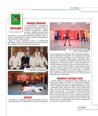Лето 2011Лето 2011
АЙКИДО АЙКИКАЙ
С сентября 2010 г. в харьковском
GL-клубе проходят тренировки по
направлению Айкикай, которое
считается максимально прибли-
женным к первоначальному Айки-
до – японскому боевому искусству,
основанному на развитии физических боевых техник, а
также на тренировках сознания, техниках управляемого
расслабления и развития духа.
Всего в группе занимается около 10 специалистов
GlobalLogic, трое из них уже прошли аттестацию на шестой
кю – первой ученической степени мастерства.
ФИТНЕС
Прекрасные «половинки» харьковского офиса, хотя да-
леко не нуждаются в избавлении от лишних килограммов,
но для поддержания здорового духа в здоровом теле регу-
лярно собираются потанцевать. А в перерывах побеседо-
вать «между нами, девочками». Группы небольшие – до 10
человек, что позволяет тренеру уделить максимум внима-
ния каждой спортсменке. Программа занятий самая раз-
нообразная – от латино до стрип, а также танцевальная и
силовая аэробика под зажигательную ритмичную музыку.
А ведет занятия Наталья Жила – наша коллега, между
прочим, которая по роду службы занимается автоматизи-
рованным тестированием, а по зову сердца – тренирует
фитнес-группы. В нашей компании она работает уже 1,5
года, а фитнесу посвятила больше 10 лет и даже окончила
курсы фитнес-инструкторов.
МОНИТОР СОСТАВА ТЕЛА
Совсем недавно в харьковском офисе GlobalLogic по-
явился чудо-аппарат Omron BF 511, позволяющий измерить
ключевые параметры тела. Аппарат определяет и графи-
чески отображает процентное содержание жировой ткани
в организме, массу скелетных мышц, объем внутреннего
жира. Для этого необходимо стать на подножие аппарата,
напрячь мышцы рук – и вся картина налицо. Известный
факт, что знание причины проблемы – это уже 50% ее ре-
шения. Если мы будем знать точно, сколько килограммчи-
ков нам не хватает (или от скольких нужно избавиться) для
полного счастья, тогда можно смело начинать работу над
собой. Именно поэтому желающих посетить харьковский
GL-клуб стало намного больше.
ХАРЬКОВ
Тренировки проходят три раза в неделю:
Пн., Вт., Чт. с 8.30 до 9.45
Тренировки проходят два раза в неделю:
Пн., Чт. с 18.15 до 19.30
ТУСОВКИ
 