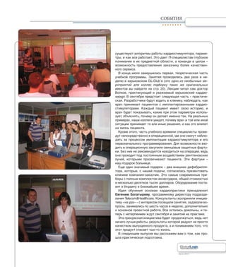 Лето 2011Лето 2011
СОБЫТИЯ
существуют алгоритмы работы кардиостимулятора, параме-
тры, и как все работает. Это дает IT-специалистам глубокое
понимание в их предметной области, а команде в целом –
возможность предоставления заказчику более качествен-
ного сервиса.
В конце июля завершилась первая, теоретическая часть
учебной программы. Занятия проводились два раза в не-
делю в харьковском GL-Club’е (это одно из необычных ме-
роприятий для коллег, подборку таких же оригинальных
ивентов вы найдете на стр. 20). Лекции читал сам доктор
Волков, практикующий и уважаемый харьковский кардио-
хирург. В сентябре предстоит следующая часть – практиче-
ская. Разработчики будут ходить в клинику, наблюдать, как
врач принимает пациентов с имплантированными кардио-
стимуляторами. Каждый пациент имеет свою историю, и
врач будет показывать, какие при этом параметры исполь-
зует, объяснять, почему он делает именно так. На реальных
примерах, наши коллеги увидят, почему врач в той или иной
ситуации принимает те или иные решения, и как это влияет
на жизнь пациента.
Кроме этого, часть учебного времени специалисты прове-
дут непосредственно в операционной, где они смогут наблю-
дать за процессом имплантации кардиостимулятора и его
первоначального программирования. Для возможности вхо-
дить в операционную закупили свинцовые защитные фарту-
ки. Без них не рекомендуется находиться на операции, ведь
она проходит под постоянным воздействием рентгеновских
лучей, которыми просвечивают пациента. Эти фартуки –
наш подарок больнице.
Еще один значимый подарок – два внешних дефибрилля-
тора, которые, с нашей подачи, согласилась презентовать
клинике компания-заказчик. Это самые современные при-
боры с полным комплектом аксессуаров, общей стоимостью
в несколько десятков тысяч долларов. Оборудование поста-
вят в Украину в ближайшее время.
Идея обучения основам кардиопрактики принадлежит
Евгению Богатыреву, программному директору подразде-
ления Telecom&Healthcare. Консультанты восприняли инициа-
тиву «на ура» – с интересом посещали занятия, задавали во-
просы, занимались по шесть часов в неделю, дополнительно
к основной проектной работе. Все остались довольны, и те-
перь с нетерпением ждут сентября и занятий на практике.
Эта прекрасная инициатива будет продолжаться, ведь нет
ничего лучше работы, результаты которой радуют не просто
качеством выпущенного продукта, а и пониманием того, что
этот продукт спасает чью-то жизнь.
В следующем выпуске мы расскажем вам о том, как про-
шла практическая подготовка.
 