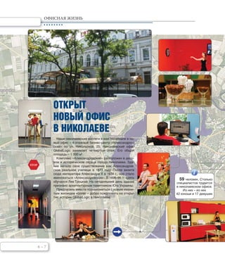 6 – 7
ОФИСНАЯ ЖИЗНЬ
STOP
ОТКРЫТ
НОВЫЙ ОФИС
В НИКОЛАЕВЕ
Наши николаевские коллеги в мае переехали в но-
вый офис – 4-этажный бизнес-центр «Александров-
ский» по ул. Никольской, 25. Николаевский офис
GlobalLogic занимает четвертый этаж. Его общая
площадь – 1 000 м2
.
Комплекс «Александровский» расположен в дело-
вом и историческом сердце города Николаева. Зда-
ние начало свое существование как Александров-
ское реальное училище в 1873 году. После визита
сюда императора Александра II в 1874 г., оно стало
именоваться «Александровским». В 1896-98 гг. здесь
обучался Лев Троцкий. На сегодняшний день здание
признано архитектурным памятником Юга Украины.
Предлагаем вместе познакомиться с новым имени-
тым жилищем коллег – добро пожаловать на откры-
тие истории GlobalLogic в Николаеве.
59 человек. Столько
специалистов трудится
в николаевском офисе.
Из них – из них
42 юноши и 17 девушек
 