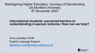 Reimagining Higher Education: Journeys of Decolonising
De Montfort University
8th November 2023
International students’ perceived barriers to
understanding in-person lectures: How can we help?
Anna Llewellyn-Smith
English Language Support
allewellyn-smith@harper-adams.ac.uk
1
 