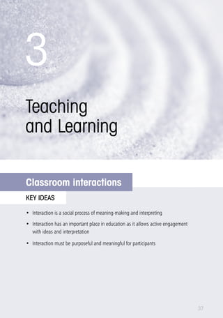 3 
Teaching 
and Learning 
What is language? 
Classroom interactions 
key ideas 
• Interaction is a social process of meaning-making and interpreting 
• Interaction has an important place in education as it allows active engagement 
with ideas and interpretation 
• Interaction must be purposeful and meaningful for participants 
37 
 