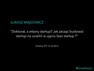 ŁUKASZ MIĄDOWICZ 
"Doktorat, a własny startup? Jak zacząć budować 
startup na uczelni w ujęciu lean startup ?" 
@miadowicz 
Gdańsk, ETI 15.12.2014 
 