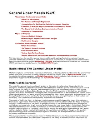 General Linear Models (GLM)
        •Basic Ideas: The General Linear Model
                •Historical Background
                •The Purpose of Multiple Regression
                •Computations for Solving the Multiple Regression Equation
                •Extension of Multiple Regression to the General Linear Model
                •The Sigma-Restricted vs. Overparameterized Model
                •Summary of Computations
        •Types of Analyses
                •Between-Subject Designs
                •Within-subject (repeated measures) designs
                •Multivariate Designs
        •Estimation and Hypothesis Testing
                •Whole Model Tests
                •Six Types of Sums of Squares
                •Error Terms for Tests
                •Testing Specific Hypotheses
                •Testing Hypotheses for Repeated Measures and Dependent Variables
This topic describes the use of the general linear model in a wide variety of statistical analyses. If you are
unfamiliar with the basic methods of ANOVA and regression in linear models, it may be useful to first review the
basic information on these topics in Elementary Concepts. A detailed discussion of univariate and multivariate
ANOVA techniques can also be found in the ANOVA/MANOVA topic.



Basic Ideas: The General Linear Model
The following topics summarize the historical, mathematical, and computational foundations for the general linear
model. For a basic introduction to ANOVA (MANOVA, ANCOVA) techniques, refer to ANOVA/MANOVA; for an
introduction to multiple regression, seeMultiple Regression; for an introduction to the design an analysis of
experiments in applied (industrial) settings, see Experimental Design.


Historical Background
The roots of the general linear model surely go back to the origins of mathematical thought, but it is the
emergence of the theory of algebraic invariants in the 1800's that made the general linear model, as we know it
today, possible. The theory of algebraic invariants developed from the groundbreaking work of 19th century
mathematicians such as Gauss, Boole, Cayley, and Sylvester. The theory seeks to identify those quantities in
systems of equations which remain unchanged under linear transformations of the variables in the system. Stated
more imaginatively (but in a way in which the originators of the theory would not consider an overstatement), the
theory of algebraic invariants searches for the eternal and unchanging amongst the chaos of the transitory and
the illusory. That is no small goal for any theory, mathematical or otherwise.
The wonder of it all is the theory of algebraic invariants was successful far beyond the hopes of its originators.
Eigenvalues, eigenvectors, determinants, matrix decomposition methods; all derive from the theory of algebraic
invariants. The contributions of the theory of algebraic invariants to the development of statistical theory and
methods are numerous, but a simple example familiar to even the most casual student of statistics is illustrative.
The correlation between two variables is unchanged by linear transformations of either or both variables. We
probably take this property of correlation coefficients for granted, but what would data analysis be like if we did
not have statistics that are invariant to the scaling of the variables involved? Some thought on this question
should convince you that without the theory of algebraic invariants, the development of useful statistical
techniques would be nigh impossible.
The development of the linear regression model in the late 19th century, and the development of correlational
methods shortly thereafter, are clearly direct outgrowths of the theory of algebraic invariants. Regression and
 