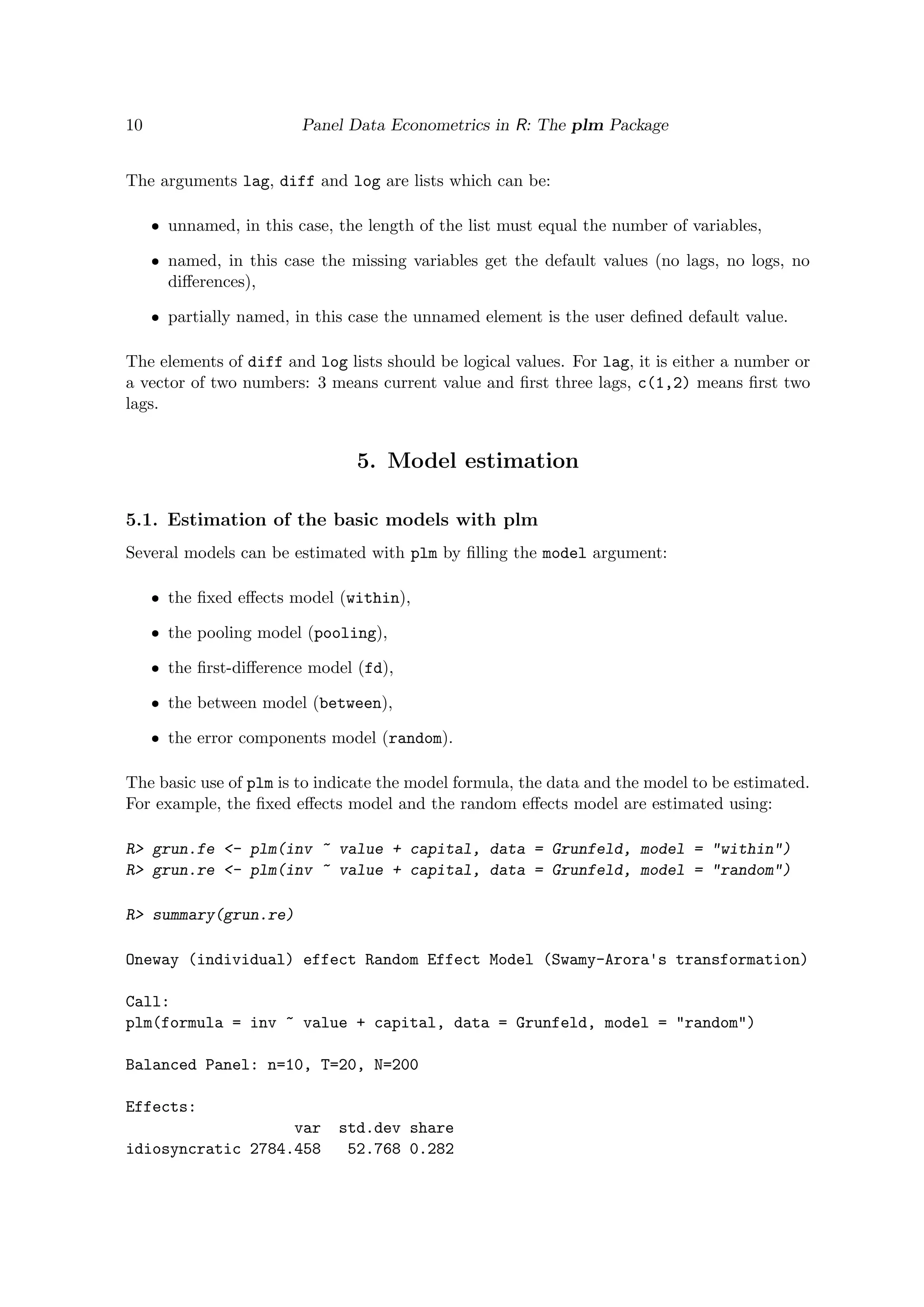 10 Panel Data Econometrics in R: The plm Package
The arguments lag, diff and log are lists which can be:
ˆ unnamed, in this case, the length of the list must equal the number of variables,
ˆ named, in this case the missing variables get the default values (no lags, no logs, no
diﬀerences),
ˆ partially named, in this case the unnamed element is the user deﬁned default value.
The elements of diff and log lists should be logical values. For lag, it is either a number or
a vector of two numbers: 3 means current value and ﬁrst three lags, c(1,2) means ﬁrst two
lags.
5. Model estimation
5.1. Estimation of the basic models with plm
Several models can be estimated with plm by ﬁlling the model argument:
ˆ the ﬁxed eﬀects model (within),
ˆ the pooling model (pooling),
ˆ the ﬁrst-diﬀerence model (fd),
ˆ the between model (between),
ˆ the error components model (random).
The basic use of plm is to indicate the model formula, the data and the model to be estimated.
For example, the ﬁxed eﬀects model and the random eﬀects model are estimated using:
R> grun.fe <- plm(inv ~ value + capital, data = Grunfeld, model = "within")
R> grun.re <- plm(inv ~ value + capital, data = Grunfeld, model = "random")
R> summary(grun.re)
Oneway (individual) effect Random Effect Model (Swamy-Arora's transformation)
Call:
plm(formula = inv ~ value + capital, data = Grunfeld, model = "random")
Balanced Panel: n=10, T=20, N=200
Effects:
var std.dev share
idiosyncratic 2784.458 52.768 0.282
 