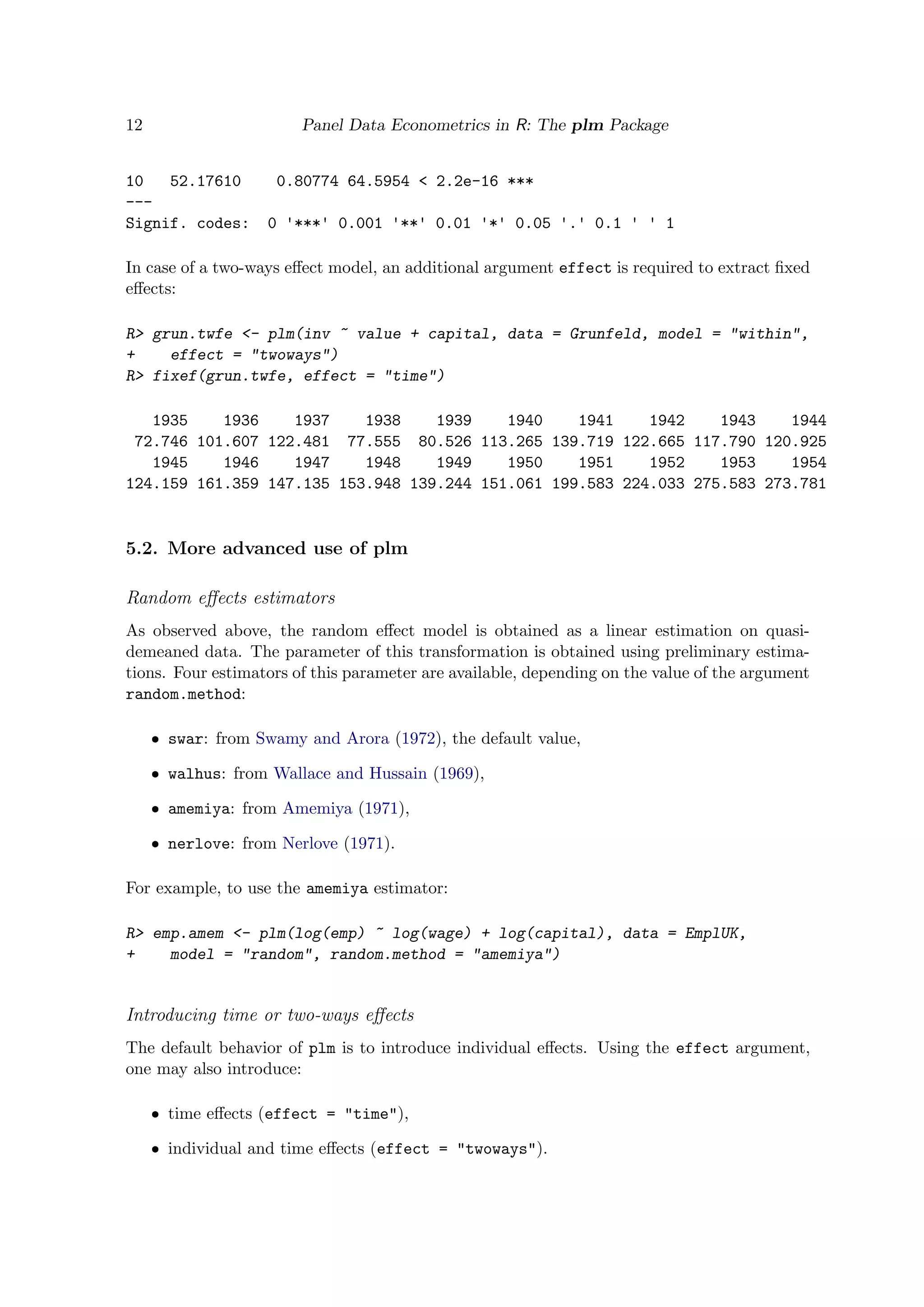 12 Panel Data Econometrics in R: The plm Package
10 52.17610 0.80774 64.5954 < 2.2e-16 ***
---
Signif. codes: 0 '***' 0.001 '**' 0.01 '*' 0.05 '.' 0.1 ' ' 1
In case of a two-ways eﬀect model, an additional argument effect is required to extract ﬁxed
eﬀects:
R> grun.twfe <- plm(inv ~ value + capital, data = Grunfeld, model = "within",
+ effect = "twoways")
R> fixef(grun.twfe, effect = "time")
1935 1936 1937 1938 1939 1940 1941 1942 1943 1944
72.746 101.607 122.481 77.555 80.526 113.265 139.719 122.665 117.790 120.925
1945 1946 1947 1948 1949 1950 1951 1952 1953 1954
124.159 161.359 147.135 153.948 139.244 151.061 199.583 224.033 275.583 273.781
5.2. More advanced use of plm
Random eﬀects estimators
As observed above, the random eﬀect model is obtained as a linear estimation on quasi-
demeaned data. The parameter of this transformation is obtained using preliminary estima-
tions. Four estimators of this parameter are available, depending on the value of the argument
random.method:
ˆ swar: from Swamy and Arora (1972), the default value,
ˆ walhus: from Wallace and Hussain (1969),
ˆ amemiya: from Amemiya (1971),
ˆ nerlove: from Nerlove (1971).
For example, to use the amemiya estimator:
R> emp.amem <- plm(log(emp) ~ log(wage) + log(capital), data = EmplUK,
+ model = "random", random.method = "amemiya")
Introducing time or two-ways eﬀects
The default behavior of plm is to introduce individual eﬀects. Using the effect argument,
one may also introduce:
ˆ time eﬀects (effect = "time"),
ˆ individual and time eﬀects (effect = "twoways").
 
