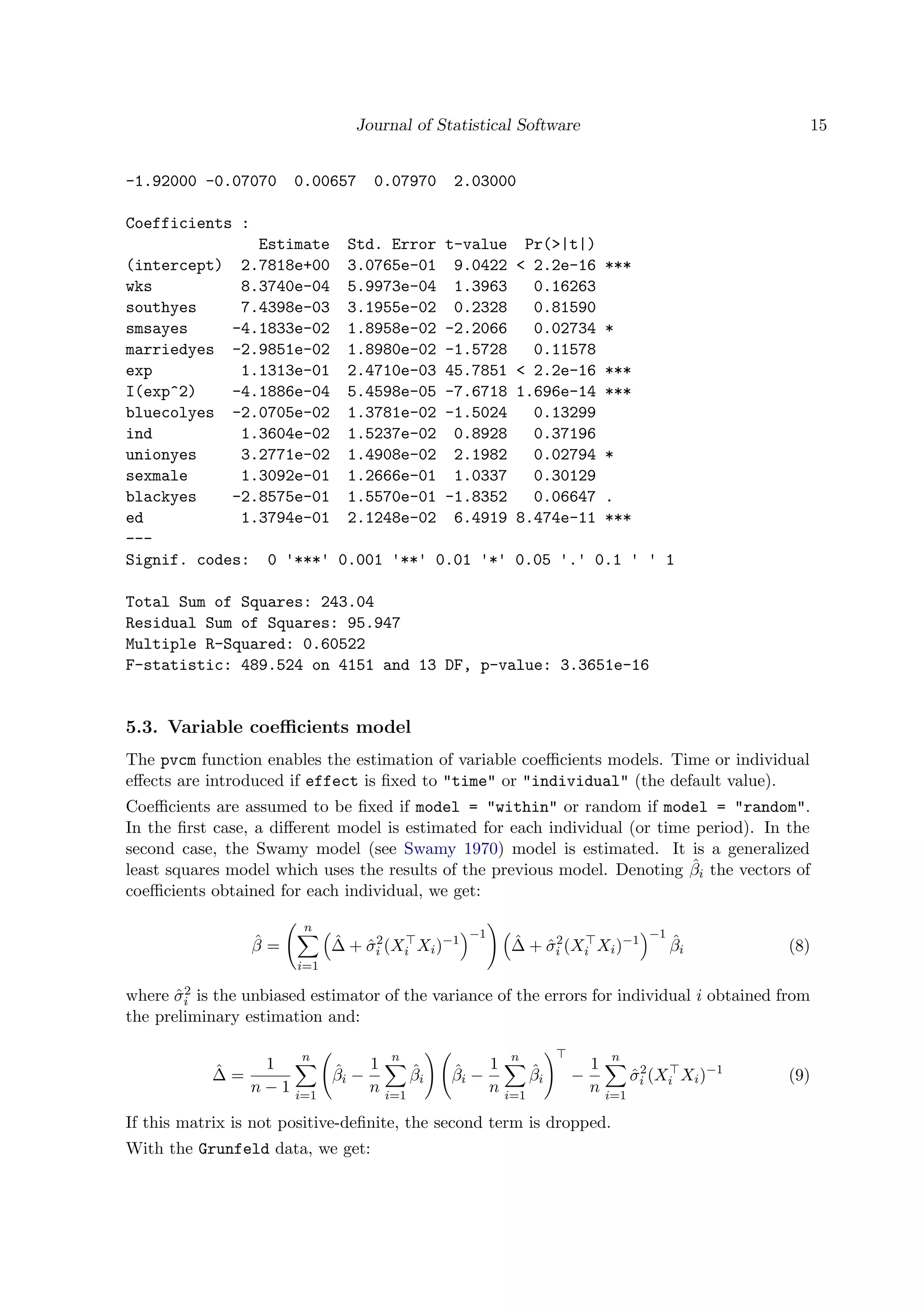Journal of Statistical Software 15
-1.92000 -0.07070 0.00657 0.07970 2.03000
Coefficients :
Estimate Std. Error t-value Pr(>|t|)
(intercept) 2.7818e+00 3.0765e-01 9.0422 < 2.2e-16 ***
wks 8.3740e-04 5.9973e-04 1.3963 0.16263
southyes 7.4398e-03 3.1955e-02 0.2328 0.81590
smsayes -4.1833e-02 1.8958e-02 -2.2066 0.02734 *
marriedyes -2.9851e-02 1.8980e-02 -1.5728 0.11578
exp 1.1313e-01 2.4710e-03 45.7851 < 2.2e-16 ***
I(exp^2) -4.1886e-04 5.4598e-05 -7.6718 1.696e-14 ***
bluecolyes -2.0705e-02 1.3781e-02 -1.5024 0.13299
ind 1.3604e-02 1.5237e-02 0.8928 0.37196
unionyes 3.2771e-02 1.4908e-02 2.1982 0.02794 *
sexmale 1.3092e-01 1.2666e-01 1.0337 0.30129
blackyes -2.8575e-01 1.5570e-01 -1.8352 0.06647 .
ed 1.3794e-01 2.1248e-02 6.4919 8.474e-11 ***
---
Signif. codes: 0 '***' 0.001 '**' 0.01 '*' 0.05 '.' 0.1 ' ' 1
Total Sum of Squares: 243.04
Residual Sum of Squares: 95.947
Multiple R-Squared: 0.60522
F-statistic: 489.524 on 4151 and 13 DF, p-value: 3.3651e-16
5.3. Variable coeﬃcients model
The pvcm function enables the estimation of variable coeﬃcients models. Time or individual
eﬀects are introduced if effect is ﬁxed to "time" or "individual" (the default value).
Coeﬃcients are assumed to be ﬁxed if model = "within" or random if model = "random".
In the ﬁrst case, a diﬀerent model is estimated for each individual (or time period). In the
second case, the Swamy model (see Swamy 1970) model is estimated. It is a generalized
least squares model which uses the results of the previous model. Denoting ˆβi the vectors of
coeﬃcients obtained for each individual, we get:
ˆβ =
n
i=1
ˆ∆ + ˆσ2
i (Xi Xi)−1
−1
ˆ∆ + ˆσ2
i (Xi Xi)−1
−1
ˆβi (8)
where ˆσ2
i is the unbiased estimator of the variance of the errors for individual i obtained from
the preliminary estimation and:
ˆ∆ =
1
n − 1
n
i=1
ˆβi −
1
n
n
i=1
ˆβi
ˆβi −
1
n
n
i=1
ˆβi −
1
n
n
i=1
ˆσ2
i (Xi Xi)−1
(9)
If this matrix is not positive-deﬁnite, the second term is dropped.
With the Grunfeld data, we get:
 