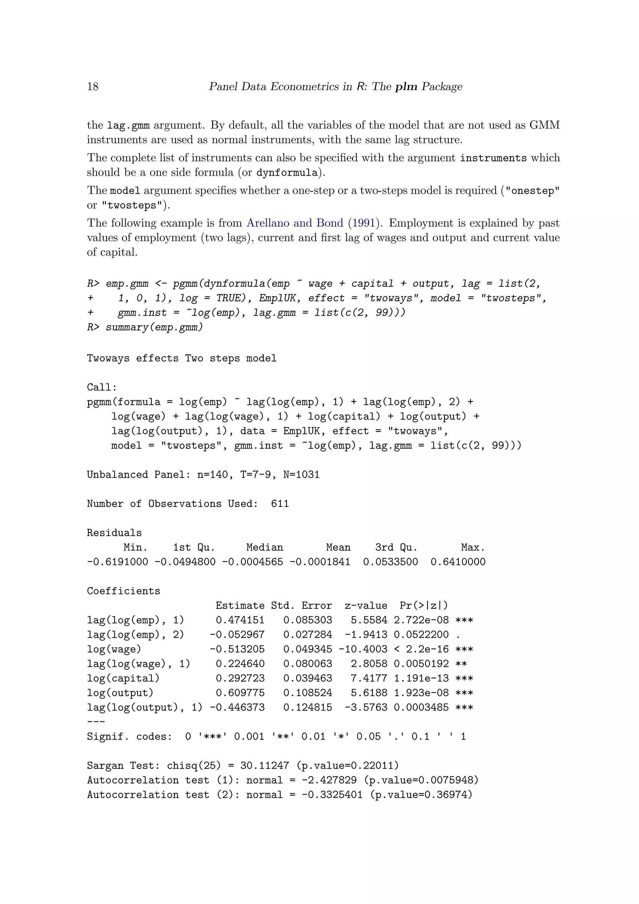 18 Panel Data Econometrics in R: The plm Package
the lag.gmm argument. By default, all the variables of the model that are not used as GMM
instruments are used as normal instruments, with the same lag structure.
The complete list of instruments can also be speciﬁed with the argument instruments which
should be a one side formula (or dynformula).
The model argument speciﬁes whether a one-step or a two-steps model is required ("onestep"
or "twosteps").
The following example is from Arellano and Bond (1991). Employment is explained by past
values of employment (two lags), current and ﬁrst lag of wages and output and current value
of capital.
R> emp.gmm <- pgmm(dynformula(emp ~ wage + capital + output, lag = list(2,
+ 1, 0, 1), log = TRUE), EmplUK, effect = "twoways", model = "twosteps",
+ gmm.inst = ~log(emp), lag.gmm = list(c(2, 99)))
R> summary(emp.gmm)
Twoways effects Two steps model
Call:
pgmm(formula = log(emp) ~ lag(log(emp), 1) + lag(log(emp), 2) +
log(wage) + lag(log(wage), 1) + log(capital) + log(output) +
lag(log(output), 1), data = EmplUK, effect = "twoways",
model = "twosteps", gmm.inst = ~log(emp), lag.gmm = list(c(2, 99)))
Unbalanced Panel: n=140, T=7-9, N=1031
Number of Observations Used: 611
Residuals
Min. 1st Qu. Median Mean 3rd Qu. Max.
-0.6191000 -0.0494800 -0.0004565 -0.0001841 0.0533500 0.6410000
Coefficients
Estimate Std. Error z-value Pr(>|z|)
lag(log(emp), 1) 0.474151 0.085303 5.5584 2.722e-08 ***
lag(log(emp), 2) -0.052967 0.027284 -1.9413 0.0522200 .
log(wage) -0.513205 0.049345 -10.4003 < 2.2e-16 ***
lag(log(wage), 1) 0.224640 0.080063 2.8058 0.0050192 **
log(capital) 0.292723 0.039463 7.4177 1.191e-13 ***
log(output) 0.609775 0.108524 5.6188 1.923e-08 ***
lag(log(output), 1) -0.446373 0.124815 -3.5763 0.0003485 ***
---
Signif. codes: 0 '***' 0.001 '**' 0.01 '*' 0.05 '.' 0.1 ' ' 1
Sargan Test: chisq(25) = 30.11247 (p.value=0.22011)
Autocorrelation test (1): normal = -2.427829 (p.value=0.0075948)
Autocorrelation test (2): normal = -0.3325401 (p.value=0.36974)
 