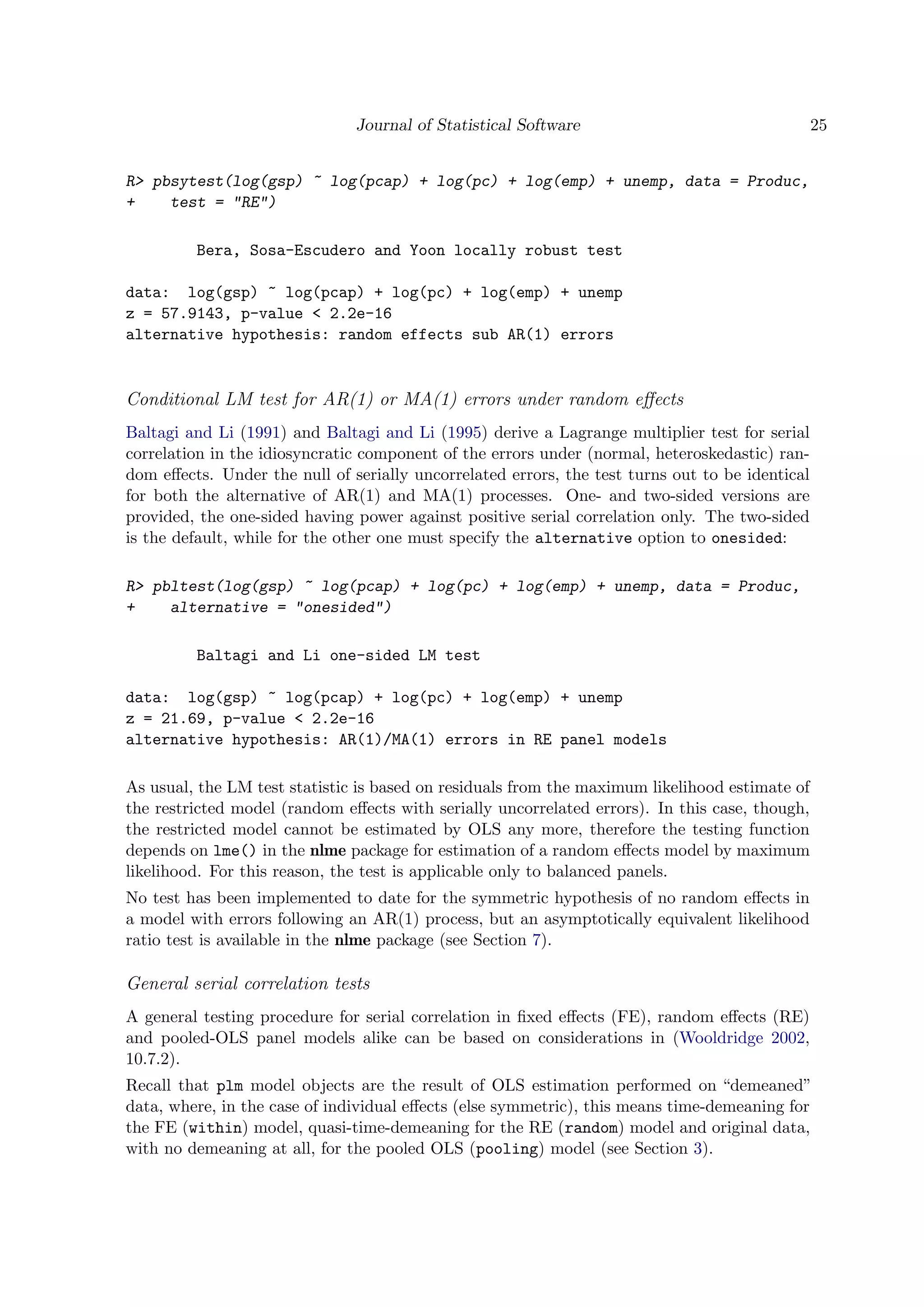 Journal of Statistical Software 25
R> pbsytest(log(gsp) ~ log(pcap) + log(pc) + log(emp) + unemp, data = Produc,
+ test = "RE")
Bera, Sosa-Escudero and Yoon locally robust test
data: log(gsp) ~ log(pcap) + log(pc) + log(emp) + unemp
z = 57.9143, p-value < 2.2e-16
alternative hypothesis: random effects sub AR(1) errors
Conditional LM test for AR(1) or MA(1) errors under random eﬀects
Baltagi and Li (1991) and Baltagi and Li (1995) derive a Lagrange multiplier test for serial
correlation in the idiosyncratic component of the errors under (normal, heteroskedastic) ran-
dom eﬀects. Under the null of serially uncorrelated errors, the test turns out to be identical
for both the alternative of AR(1) and MA(1) processes. One- and two-sided versions are
provided, the one-sided having power against positive serial correlation only. The two-sided
is the default, while for the other one must specify the alternative option to onesided:
R> pbltest(log(gsp) ~ log(pcap) + log(pc) + log(emp) + unemp, data = Produc,
+ alternative = "onesided")
Baltagi and Li one-sided LM test
data: log(gsp) ~ log(pcap) + log(pc) + log(emp) + unemp
z = 21.69, p-value < 2.2e-16
alternative hypothesis: AR(1)/MA(1) errors in RE panel models
As usual, the LM test statistic is based on residuals from the maximum likelihood estimate of
the restricted model (random eﬀects with serially uncorrelated errors). In this case, though,
the restricted model cannot be estimated by OLS any more, therefore the testing function
depends on lme() in the nlme package for estimation of a random eﬀects model by maximum
likelihood. For this reason, the test is applicable only to balanced panels.
No test has been implemented to date for the symmetric hypothesis of no random eﬀects in
a model with errors following an AR(1) process, but an asymptotically equivalent likelihood
ratio test is available in the nlme package (see Section 7).
General serial correlation tests
A general testing procedure for serial correlation in ﬁxed eﬀects (FE), random eﬀects (RE)
and pooled-OLS panel models alike can be based on considerations in (Wooldridge 2002,
10.7.2).
Recall that plm model objects are the result of OLS estimation performed on “demeaned”
data, where, in the case of individual eﬀects (else symmetric), this means time-demeaning for
the FE (within) model, quasi-time-demeaning for the RE (random) model and original data,
with no demeaning at all, for the pooled OLS (pooling) model (see Section 3).
 