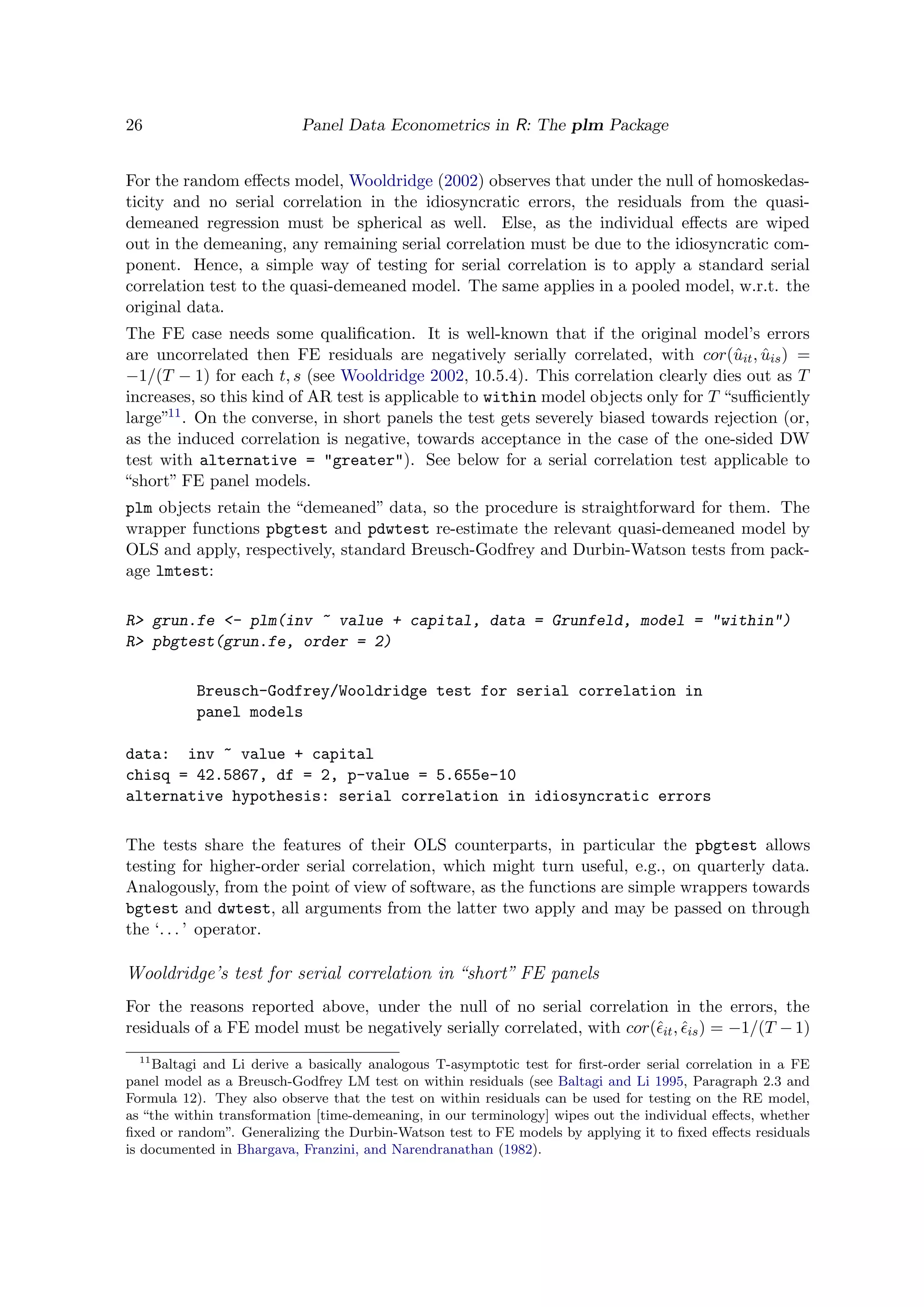 26 Panel Data Econometrics in R: The plm Package
For the random eﬀects model, Wooldridge (2002) observes that under the null of homoskedas-
ticity and no serial correlation in the idiosyncratic errors, the residuals from the quasi-
demeaned regression must be spherical as well. Else, as the individual eﬀects are wiped
out in the demeaning, any remaining serial correlation must be due to the idiosyncratic com-
ponent. Hence, a simple way of testing for serial correlation is to apply a standard serial
correlation test to the quasi-demeaned model. The same applies in a pooled model, w.r.t. the
original data.
The FE case needs some qualiﬁcation. It is well-known that if the original model’s errors
are uncorrelated then FE residuals are negatively serially correlated, with cor(ˆuit, ˆuis) =
−1/(T − 1) for each t, s (see Wooldridge 2002, 10.5.4). This correlation clearly dies out as T
increases, so this kind of AR test is applicable to within model objects only for T “suﬃciently
large”11. On the converse, in short panels the test gets severely biased towards rejection (or,
as the induced correlation is negative, towards acceptance in the case of the one-sided DW
test with alternative = "greater"). See below for a serial correlation test applicable to
“short” FE panel models.
plm objects retain the “demeaned” data, so the procedure is straightforward for them. The
wrapper functions pbgtest and pdwtest re-estimate the relevant quasi-demeaned model by
OLS and apply, respectively, standard Breusch-Godfrey and Durbin-Watson tests from pack-
age lmtest:
R> grun.fe <- plm(inv ~ value + capital, data = Grunfeld, model = "within")
R> pbgtest(grun.fe, order = 2)
Breusch-Godfrey/Wooldridge test for serial correlation in
panel models
data: inv ~ value + capital
chisq = 42.5867, df = 2, p-value = 5.655e-10
alternative hypothesis: serial correlation in idiosyncratic errors
The tests share the features of their OLS counterparts, in particular the pbgtest allows
testing for higher-order serial correlation, which might turn useful, e.g., on quarterly data.
Analogously, from the point of view of software, as the functions are simple wrappers towards
bgtest and dwtest, all arguments from the latter two apply and may be passed on through
the ‘. . . ’ operator.
Wooldridge’s test for serial correlation in “short” FE panels
For the reasons reported above, under the null of no serial correlation in the errors, the
residuals of a FE model must be negatively serially correlated, with cor(ˆit, ˆis) = −1/(T −1)
11
Baltagi and Li derive a basically analogous T-asymptotic test for ﬁrst-order serial correlation in a FE
panel model as a Breusch-Godfrey LM test on within residuals (see Baltagi and Li 1995, Paragraph 2.3 and
Formula 12). They also observe that the test on within residuals can be used for testing on the RE model,
as “the within transformation [time-demeaning, in our terminology] wipes out the individual eﬀects, whether
ﬁxed or random”. Generalizing the Durbin-Watson test to FE models by applying it to ﬁxed eﬀects residuals
is documented in Bhargava, Franzini, and Narendranathan (1982).
 