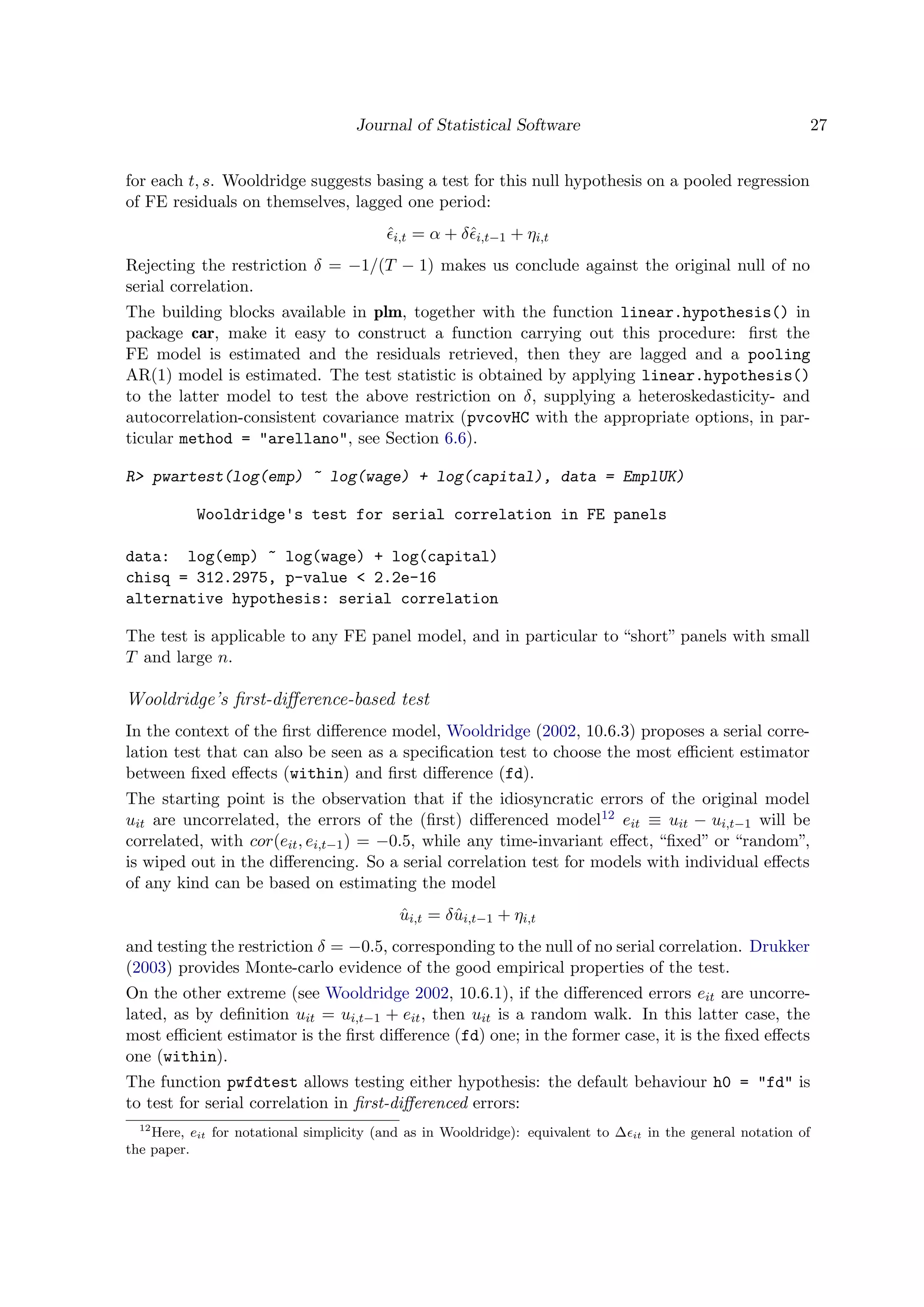 Journal of Statistical Software 27
for each t, s. Wooldridge suggests basing a test for this null hypothesis on a pooled regression
of FE residuals on themselves, lagged one period:
ˆi,t = α + δˆi,t−1 + ηi,t
Rejecting the restriction δ = −1/(T − 1) makes us conclude against the original null of no
serial correlation.
The building blocks available in plm, together with the function linear.hypothesis() in
package car, make it easy to construct a function carrying out this procedure: ﬁrst the
FE model is estimated and the residuals retrieved, then they are lagged and a pooling
AR(1) model is estimated. The test statistic is obtained by applying linear.hypothesis()
to the latter model to test the above restriction on δ, supplying a heteroskedasticity- and
autocorrelation-consistent covariance matrix (pvcovHC with the appropriate options, in par-
ticular method = "arellano", see Section 6.6).
R> pwartest(log(emp) ~ log(wage) + log(capital), data = EmplUK)
Wooldridge's test for serial correlation in FE panels
data: log(emp) ~ log(wage) + log(capital)
chisq = 312.2975, p-value < 2.2e-16
alternative hypothesis: serial correlation
The test is applicable to any FE panel model, and in particular to “short” panels with small
T and large n.
Wooldridge’s ﬁrst-diﬀerence-based test
In the context of the ﬁrst diﬀerence model, Wooldridge (2002, 10.6.3) proposes a serial corre-
lation test that can also be seen as a speciﬁcation test to choose the most eﬃcient estimator
between ﬁxed eﬀects (within) and ﬁrst diﬀerence (fd).
The starting point is the observation that if the idiosyncratic errors of the original model
uit are uncorrelated, the errors of the (ﬁrst) diﬀerenced model12 eit ≡ uit − ui,t−1 will be
correlated, with cor(eit, ei,t−1) = −0.5, while any time-invariant eﬀect, “ﬁxed” or “random”,
is wiped out in the diﬀerencing. So a serial correlation test for models with individual eﬀects
of any kind can be based on estimating the model
ˆui,t = δˆui,t−1 + ηi,t
and testing the restriction δ = −0.5, corresponding to the null of no serial correlation. Drukker
(2003) provides Monte-carlo evidence of the good empirical properties of the test.
On the other extreme (see Wooldridge 2002, 10.6.1), if the diﬀerenced errors eit are uncorre-
lated, as by deﬁnition uit = ui,t−1 + eit, then uit is a random walk. In this latter case, the
most eﬃcient estimator is the ﬁrst diﬀerence (fd) one; in the former case, it is the ﬁxed eﬀects
one (within).
The function pwfdtest allows testing either hypothesis: the default behaviour h0 = "fd" is
to test for serial correlation in ﬁrst-diﬀerenced errors:
12
Here, eit for notational simplicity (and as in Wooldridge): equivalent to ∆ it in the general notation of
the paper.
 