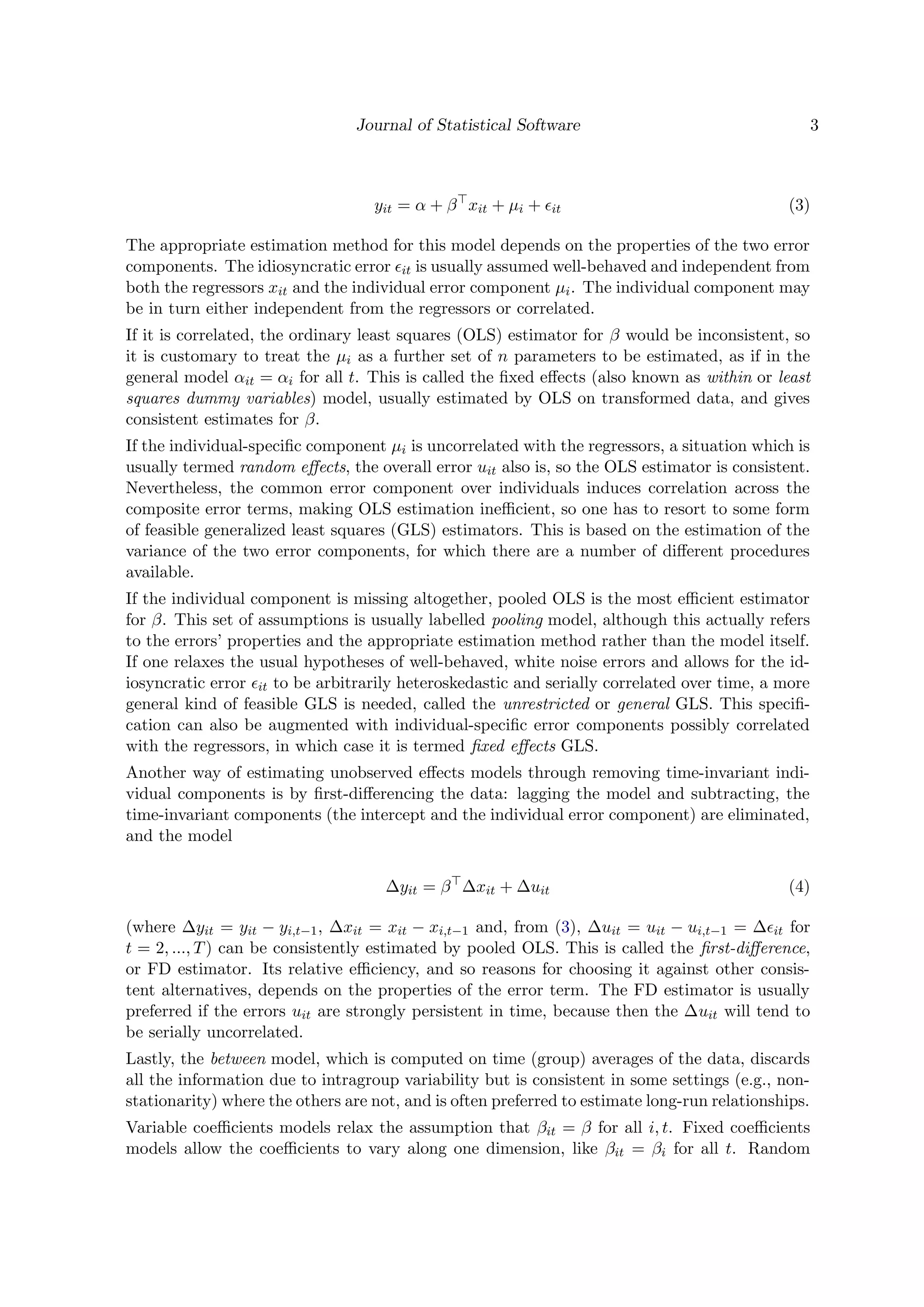 Journal of Statistical Software 3
yit = α + β xit + µi + it (3)
The appropriate estimation method for this model depends on the properties of the two error
components. The idiosyncratic error it is usually assumed well-behaved and independent from
both the regressors xit and the individual error component µi. The individual component may
be in turn either independent from the regressors or correlated.
If it is correlated, the ordinary least squares (OLS) estimator for β would be inconsistent, so
it is customary to treat the µi as a further set of n parameters to be estimated, as if in the
general model αit = αi for all t. This is called the ﬁxed eﬀects (also known as within or least
squares dummy variables) model, usually estimated by OLS on transformed data, and gives
consistent estimates for β.
If the individual-speciﬁc component µi is uncorrelated with the regressors, a situation which is
usually termed random eﬀects, the overall error uit also is, so the OLS estimator is consistent.
Nevertheless, the common error component over individuals induces correlation across the
composite error terms, making OLS estimation ineﬃcient, so one has to resort to some form
of feasible generalized least squares (GLS) estimators. This is based on the estimation of the
variance of the two error components, for which there are a number of diﬀerent procedures
available.
If the individual component is missing altogether, pooled OLS is the most eﬃcient estimator
for β. This set of assumptions is usually labelled pooling model, although this actually refers
to the errors’ properties and the appropriate estimation method rather than the model itself.
If one relaxes the usual hypotheses of well-behaved, white noise errors and allows for the id-
iosyncratic error it to be arbitrarily heteroskedastic and serially correlated over time, a more
general kind of feasible GLS is needed, called the unrestricted or general GLS. This speciﬁ-
cation can also be augmented with individual-speciﬁc error components possibly correlated
with the regressors, in which case it is termed ﬁxed eﬀects GLS.
Another way of estimating unobserved eﬀects models through removing time-invariant indi-
vidual components is by ﬁrst-diﬀerencing the data: lagging the model and subtracting, the
time-invariant components (the intercept and the individual error component) are eliminated,
and the model
∆yit = β ∆xit + ∆uit (4)
(where ∆yit = yit − yi,t−1, ∆xit = xit − xi,t−1 and, from (3), ∆uit = uit − ui,t−1 = ∆ it for
t = 2, ..., T) can be consistently estimated by pooled OLS. This is called the ﬁrst-diﬀerence,
or FD estimator. Its relative eﬃciency, and so reasons for choosing it against other consis-
tent alternatives, depends on the properties of the error term. The FD estimator is usually
preferred if the errors uit are strongly persistent in time, because then the ∆uit will tend to
be serially uncorrelated.
Lastly, the between model, which is computed on time (group) averages of the data, discards
all the information due to intragroup variability but is consistent in some settings (e.g., non-
stationarity) where the others are not, and is often preferred to estimate long-run relationships.
Variable coeﬃcients models relax the assumption that βit = β for all i, t. Fixed coeﬃcients
models allow the coeﬃcients to vary along one dimension, like βit = βi for all t. Random
 