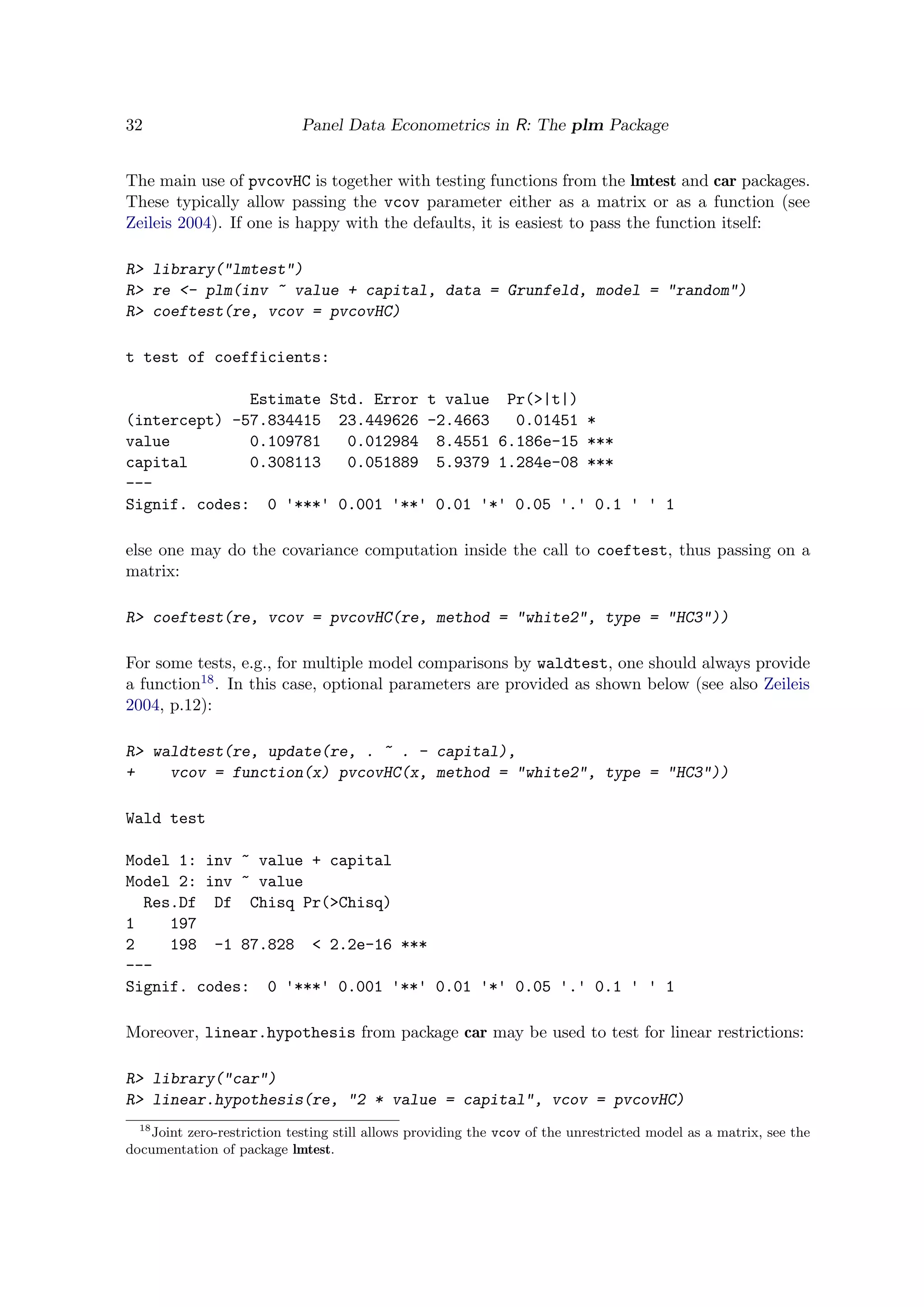 32 Panel Data Econometrics in R: The plm Package
The main use of pvcovHC is together with testing functions from the lmtest and car packages.
These typically allow passing the vcov parameter either as a matrix or as a function (see
Zeileis 2004). If one is happy with the defaults, it is easiest to pass the function itself:
R> library("lmtest")
R> re <- plm(inv ~ value + capital, data = Grunfeld, model = "random")
R> coeftest(re, vcov = pvcovHC)
t test of coefficients:
Estimate Std. Error t value Pr(>|t|)
(intercept) -57.834415 23.449626 -2.4663 0.01451 *
value 0.109781 0.012984 8.4551 6.186e-15 ***
capital 0.308113 0.051889 5.9379 1.284e-08 ***
---
Signif. codes: 0 '***' 0.001 '**' 0.01 '*' 0.05 '.' 0.1 ' ' 1
else one may do the covariance computation inside the call to coeftest, thus passing on a
matrix:
R> coeftest(re, vcov = pvcovHC(re, method = "white2", type = "HC3"))
For some tests, e.g., for multiple model comparisons by waldtest, one should always provide
a function18. In this case, optional parameters are provided as shown below (see also Zeileis
2004, p.12):
R> waldtest(re, update(re, . ~ . - capital),
+ vcov = function(x) pvcovHC(x, method = "white2", type = "HC3"))
Wald test
Model 1: inv ~ value + capital
Model 2: inv ~ value
Res.Df Df Chisq Pr(>Chisq)
1 197
2 198 -1 87.828 < 2.2e-16 ***
---
Signif. codes: 0 '***' 0.001 '**' 0.01 '*' 0.05 '.' 0.1 ' ' 1
Moreover, linear.hypothesis from package car may be used to test for linear restrictions:
R> library("car")
R> linear.hypothesis(re, "2 * value = capital", vcov = pvcovHC)
18
Joint zero-restriction testing still allows providing the vcov of the unrestricted model as a matrix, see the
documentation of package lmtest.
 