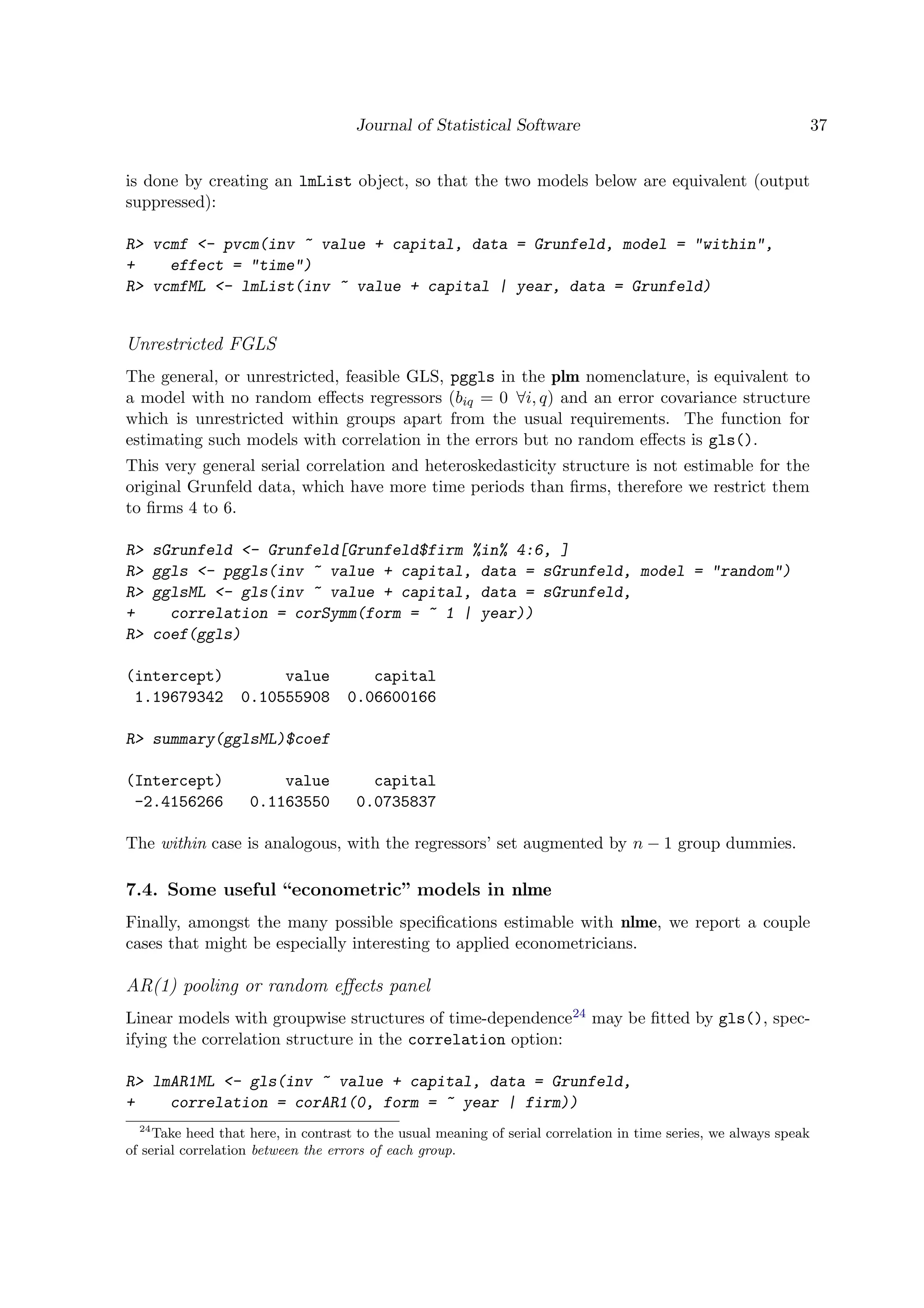 Journal of Statistical Software 37
is done by creating an lmList object, so that the two models below are equivalent (output
suppressed):
R> vcmf <- pvcm(inv ~ value + capital, data = Grunfeld, model = "within",
+ effect = "time")
R> vcmfML <- lmList(inv ~ value + capital | year, data = Grunfeld)
Unrestricted FGLS
The general, or unrestricted, feasible GLS, pggls in the plm nomenclature, is equivalent to
a model with no random eﬀects regressors (biq = 0 ∀i, q) and an error covariance structure
which is unrestricted within groups apart from the usual requirements. The function for
estimating such models with correlation in the errors but no random eﬀects is gls().
This very general serial correlation and heteroskedasticity structure is not estimable for the
original Grunfeld data, which have more time periods than ﬁrms, therefore we restrict them
to ﬁrms 4 to 6.
R> sGrunfeld <- Grunfeld[Grunfeld$firm %in% 4:6, ]
R> ggls <- pggls(inv ~ value + capital, data = sGrunfeld, model = "random")
R> gglsML <- gls(inv ~ value + capital, data = sGrunfeld,
+ correlation = corSymm(form = ~ 1 | year))
R> coef(ggls)
(intercept) value capital
1.19679342 0.10555908 0.06600166
R> summary(gglsML)$coef
(Intercept) value capital
-2.4156266 0.1163550 0.0735837
The within case is analogous, with the regressors’ set augmented by n − 1 group dummies.
7.4. Some useful “econometric” models in nlme
Finally, amongst the many possible speciﬁcations estimable with nlme, we report a couple
cases that might be especially interesting to applied econometricians.
AR(1) pooling or random eﬀects panel
Linear models with groupwise structures of time-dependence24 may be ﬁtted by gls(), spec-
ifying the correlation structure in the correlation option:
R> lmAR1ML <- gls(inv ~ value + capital, data = Grunfeld,
+ correlation = corAR1(0, form = ~ year | firm))
24
Take heed that here, in contrast to the usual meaning of serial correlation in time series, we always speak
of serial correlation between the errors of each group.
 