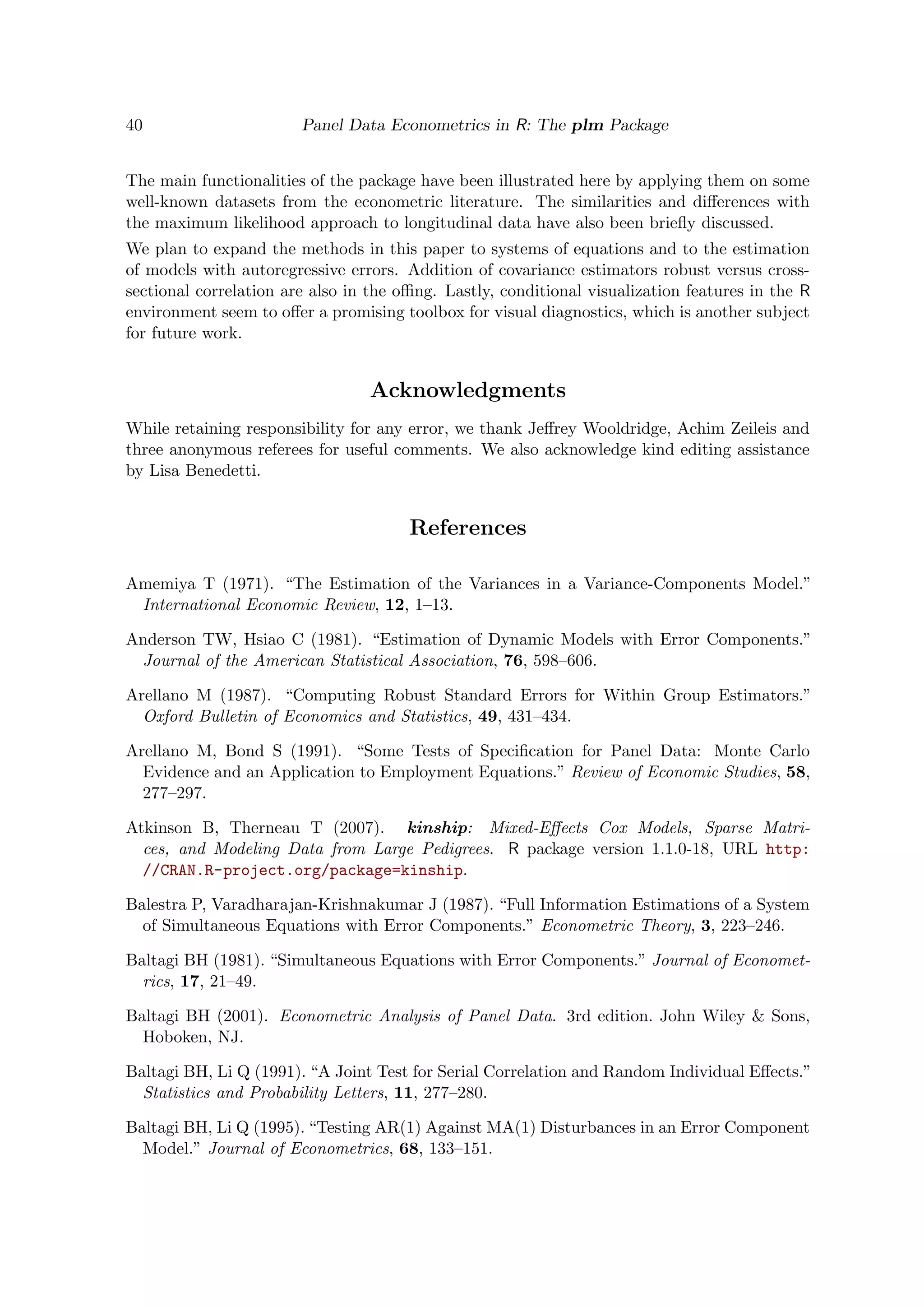 40 Panel Data Econometrics in R: The plm Package
The main functionalities of the package have been illustrated here by applying them on some
well-known datasets from the econometric literature. The similarities and diﬀerences with
the maximum likelihood approach to longitudinal data have also been brieﬂy discussed.
We plan to expand the methods in this paper to systems of equations and to the estimation
of models with autoregressive errors. Addition of covariance estimators robust versus cross-
sectional correlation are also in the oﬃng. Lastly, conditional visualization features in the R
environment seem to oﬀer a promising toolbox for visual diagnostics, which is another subject
for future work.
Acknowledgments
While retaining responsibility for any error, we thank Jeﬀrey Wooldridge, Achim Zeileis and
three anonymous referees for useful comments. We also acknowledge kind editing assistance
by Lisa Benedetti.
References
Amemiya T (1971). “The Estimation of the Variances in a Variance-Components Model.”
International Economic Review, 12, 1–13.
Anderson TW, Hsiao C (1981). “Estimation of Dynamic Models with Error Components.”
Journal of the American Statistical Association, 76, 598–606.
Arellano M (1987). “Computing Robust Standard Errors for Within Group Estimators.”
Oxford Bulletin of Economics and Statistics, 49, 431–434.
Arellano M, Bond S (1991). “Some Tests of Speciﬁcation for Panel Data: Monte Carlo
Evidence and an Application to Employment Equations.” Review of Economic Studies, 58,
277–297.
Atkinson B, Therneau T (2007). kinship: Mixed-Eﬀects Cox Models, Sparse Matri-
ces, and Modeling Data from Large Pedigrees. R package version 1.1.0-18, URL http:
//CRAN.R-project.org/package=kinship.
Balestra P, Varadharajan-Krishnakumar J (1987). “Full Information Estimations of a System
of Simultaneous Equations with Error Components.” Econometric Theory, 3, 223–246.
Baltagi BH (1981). “Simultaneous Equations with Error Components.” Journal of Economet-
rics, 17, 21–49.
Baltagi BH (2001). Econometric Analysis of Panel Data. 3rd edition. John Wiley & Sons,
Hoboken, NJ.
Baltagi BH, Li Q (1991). “A Joint Test for Serial Correlation and Random Individual Eﬀects.”
Statistics and Probability Letters, 11, 277–280.
Baltagi BH, Li Q (1995). “Testing AR(1) Against MA(1) Disturbances in an Error Component
Model.” Journal of Econometrics, 68, 133–151.
 