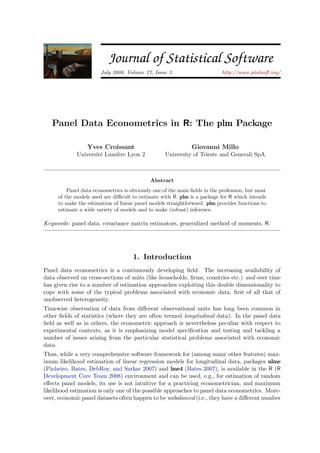 JSS Journal of Statistical Software
July 2008, Volume 27, Issue 2. http://www.jstatsoft.org/
Panel Data Econometrics in R: The plm Package
Yves Croissant
Universit´e Lumi`ere Lyon 2
Giovanni Millo
University of Trieste and Generali SpA
Abstract
Panel data econometrics is obviously one of the main ﬁelds in the profession, but most
of the models used are diﬃcult to estimate with R. plm is a package for R which intends
to make the estimation of linear panel models straightforward. plm provides functions to
estimate a wide variety of models and to make (robust) inference.
Keywords: panel data, covariance matrix estimators, generalized method of moments, R.
1. Introduction
Panel data econometrics is a continuously developing ﬁeld. The increasing availability of
data observed on cross-sections of units (like households, ﬁrms, countries etc.) and over time
has given rise to a number of estimation approaches exploiting this double dimensionality to
cope with some of the typical problems associated with economic data, ﬁrst of all that of
unobserved heterogeneity.
Timewise observation of data from diﬀerent observational units has long been common in
other ﬁelds of statistics (where they are often termed longitudinal data). In the panel data
ﬁeld as well as in others, the econometric approach is nevertheless peculiar with respect to
experimental contexts, as it is emphasizing model speciﬁcation and testing and tackling a
number of issues arising from the particular statistical problems associated with economic
data.
Thus, while a very comprehensive software framework for (among many other features) max-
imum likelihood estimation of linear regression models for longitudinal data, packages nlme
(Pinheiro, Bates, DebRoy, and Sarkar 2007) and lme4 (Bates 2007), is available in the R (R
Development Core Team 2008) environment and can be used, e.g., for estimation of random
eﬀects panel models, its use is not intuitive for a practicing econometrician, and maximum
likelihood estimation is only one of the possible approaches to panel data econometrics. More-
over, economic panel datasets often happen to be unbalanced (i.e., they have a diﬀerent number
 
