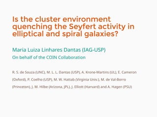 Is the cluster environment
quenching the Seyfert activity in
elliptical and spiral galaxies?
Maria Luiza Linhares Dantas (IAG-USP)
On behalf of the COIN Collaboration
R. S. de Souza (UNC), M. L. L. Dantas (USP), A. Krone-Martins (UL), E. Cameron
(Oxford), P. Coelho (USP), M. W. Hattab (Virginia Univ.), M. de Val-Borro
(Princeton), J. M. Hilbe (Arizona, JPL), J. Elliott (Harvard) and A. Hagen (PSU)
 