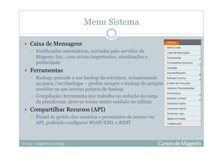 © 2013 – Gugliotti Consulting
Menu Sistema
Caixa de Mensagens
Notificações automáticas, enviadas pelo servidor da
Magento Inc., com avisos importantes, atualizações e
publicidade
Ferramentas
Backup: procede a um backup da estrutura, armazenando
na pasta /var/backups – prefira sempre o backup do próprio
servidor ou um serviço próprio de backup
Compilação: ferramenta que trabalha na redução da carga
da plataforma; deve-se tomar muito cuidado ao utilizar
Compartilhar Recursos (API)
Painel de gestão dos usuários e permissões de acesso via
API, podendo configurar SOAP/XML e REST
 