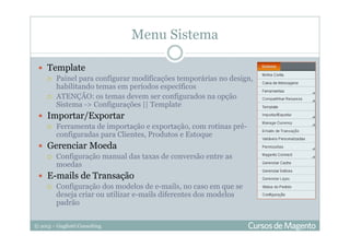 © 2013 – Gugliotti Consulting
Menu Sistema
Template
Painel para configurar modificações temporárias no design,
habilitando temas em períodos específicos
ATENÇÃO: os temas devem ser configurados na opção
Sistema -> Configurações || Template
Importar/Exportar
Ferramenta de importação e exportação, com rotinas pré-
configuradas para Clientes, Produtos e Estoque
Gerenciar Moeda
Configuração manual das taxas de conversão entre as
moedas
E-mails de Transação
Configuração dos modelos de e-mails, no caso em que se
deseja criar ou utilizar e-mails diferentes dos modelos
padrão
 