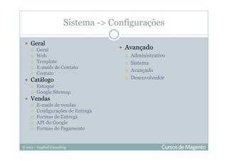 © 2013 – Gugliotti Consulting
Sistema -> Configurações
Geral
Geral
Web
Template
E-mails de Contato
Contato
Catálogo
Estoque
Google Sitemap
Vendas
E-mails de vendas
Configurações de Entrega
Formas de Entrega
API do Google
Formas de Pagamento
Avançado
Administrativo
Sistema
Avançado
Desenvolvedor
 
