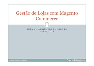 © 2013 – Gugliotti Consulting
A U L A 2 – A T R I B U T O S E J O G O S D E
A T R I B U T O S
Gestão de Lojas com Magento
Commerce
 