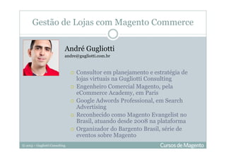 © 2013 – Gugliotti Consulting
Gestão de Lojas com Magento Commerce
André Gugliotti
andre@gugliotti.com.br
Consultor em planejamento e estratégia de
lojas virtuais na Gugliotti Consulting
Engenheiro Comercial Magento, pela
eCommerce Academy, em Paris
Google Adwords Professional, em Search
Advertising
Reconhecido como Magento Evangelist no
Brasil, atuando desde 2008 na plataforma
Organizador do Bargento Brasil, série de
eventos sobre Magento
 