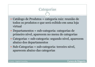 © 2013 – Gugliotti Consulting
Categorias
Catálogo de Produtos = categoria raiz: reunião de
todos os produtos e que será exibido em uma loja
virtual
Departamentos = sub-categoria: categorias de
primeiro nível, aparecem no menu de categorias
Categorias = sub-categoria: segundo nível, aparecem
abaixo dos departamentos
Sub-Categorias = sub-categoria: terceiro nível,
aparecem abaixo das categorias
 