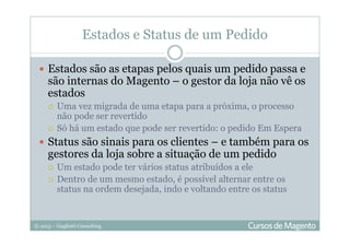 © 2013 – Gugliotti Consulting
Estados e Status de um Pedido
Estados são as etapas pelos quais um pedido passa e
são internas do Magento – o gestor da loja não vê os
estados
Uma vez migrada de uma etapa para a próxima, o processo
não pode ser revertido
Só há um estado que pode ser revertido: o pedido Em Espera
Status são sinais para os clientes – e também para os
gestores da loja sobre a situação de um pedido
Um estado pode ter vários status atribuídos a ele
Dentro de um mesmo estado, é possível alternar entre os
status na ordem desejada, indo e voltando entre os status
 
