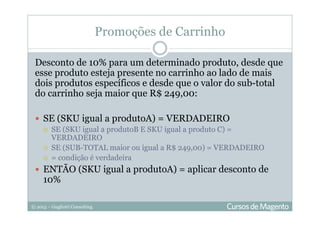 © 2013 – Gugliotti Consulting
Promoções de Carrinho
Desconto de 10% para um determinado produto, desde que
esse produto esteja presente no carrinho ao lado de mais
dois produtos específicos e desde que o valor do sub-total
do carrinho seja maior que R$ 249,00:
SE (SKU igual a produtoA) = VERDADEIRO
SE (SKU igual a produtoB E SKU igual a produto C) =
VERDADEIRO
SE (SUB-TOTAL maior ou igual a R$ 249,00) = VERDADEIRO
= condição é verdadeira
ENTÃO (SKU igual a produtoA) = aplicar desconto de
10%
 